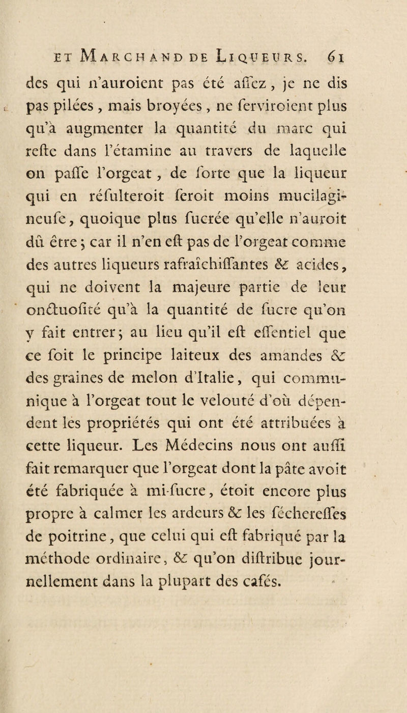 des qui n’auroient pas été allez, je ne dis pas pilées, mais broyées, ne ferviroiej.it plus qu’à augmenter la quantité du marc qui refte dans l’étamine au travers de laquelle on paiïe l’orgeat ? de forte que la liqueur qui en réfulteroit feroit moins mucilagi- neufe, quoique plus fucrée qu’elle n’auroit dû être 5 car il n’en eft pas de l’orgeat comme des autres liqueurs rafraïchiffantes &amp; acides, qui ne doivent la majeure partie de leur onétuofité qu’à la quantité de fucre qu’on y fait entrer; au lieu qu’il eft effenticl que ce foit le principe laiteux des amandes &amp;: des graines de melon d’Italie, qui commu¬ nique à l’orgeat tout le velouté d’où dépen¬ dent les propriétés qui ont été attribuées à cette liqueur. Les Médecins nous ont aufïï fait remarquer que l’orgeat dont la pâte avoit été fabriquée à mi-fucre, étoit encore plus propre à calmer les ardeurs &amp; les féchereffes de poitrine ? que celui qui eft fabriqué par la méthode ordinaire, &amp; qu’on diftribue jour¬ nellement dans la plupart des cafés.