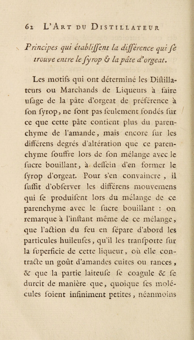 \ Principes qui établiffent la différence qui Je trouve entre le fyrop ô la pâte d'orgeat. Les motifs qui ont déterminé les Diftilla- teurs ou Marchands de Liqueurs a faire ufage de la pâte d’orgeat de préférence à fon fyrop, ne font pas feulement fondés fur ce que cette pâte contient plus du paren¬ chyme de l’amande, mais encore fur les différens degrés d’altération que ce paren¬ chyme fouffre lors de fon mélange avec le lucre bouillant, à delfein d’en former le fyrop d’orgeat. Pour s’en convaincre , il fuffit d’obferver les différens mouvemens qui fe produifent lors du mélange de ce parenchyme avec le lucre bouillant : on remarque à l’inftant meme de ce mélange, que l’a&amp;ion du feu en fépare d’abord les particules huileufes, qu’il les tranfporte fur la fuperficie de cette liqueur, ou elle con¬ tracte un goût d’amandes cuites ou rances , &amp; que la partie laiteufe fe coagule &amp;c fe durcit de manière que, quoique les molé¬ cules foient infiniment petites, néanmoins