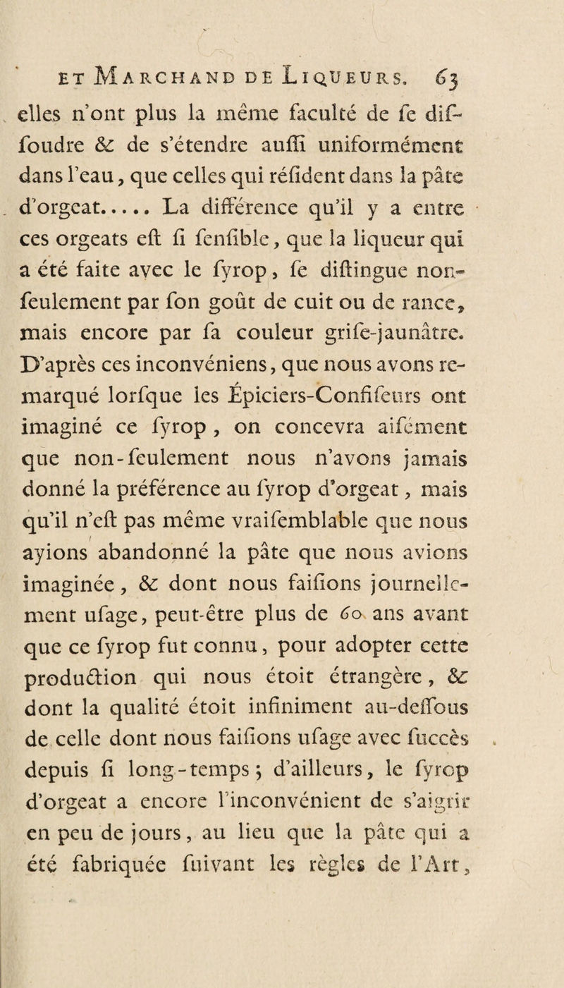 elles n’ont plus la même faculté de fe dif- foudre 6e de s’étendre auffi uniformément dans l’eau, que celles qui réfident dans la pâte d'orgeat.La différence qu’il y a entre ces orgeats eft fi fenfible, que la liqueur qui a été faite avec le fyrop, fe diftingue non- feulement par fon goût de cuit ou de rance, mais encore par fa couleur grife-jaunâtre. D’après ces inconvéniens, que nous avons re¬ marqué lorfque les Épiciers-Confifeurs ont imaginé ce fyrop , on concevra aifément que non-feulement nous n’avons jamais donné la préférence au fyrop d’orgeat , mais qu’il n’eft pas même vraifemblable que nous ayions abandonné la pâte que nous avions imaginée, 6e dont nous faifions journelle¬ ment ufage, peut-être plus de 60 ans avant que ce fyrop fut connu, pour adopter cette production qui nous étoit étrangère, 6£ dont la qualité étoit infiniment au-deffous de celle dont nous faifions ufage avec fuccès depuis fi long - temps ; d’ailleurs, le fyrop d’orgeat a encore l’inconvénient de s’aigrir en peu de jours, au lieu que la pâte qui a été fabriquée fuivant les règles de l’Art,