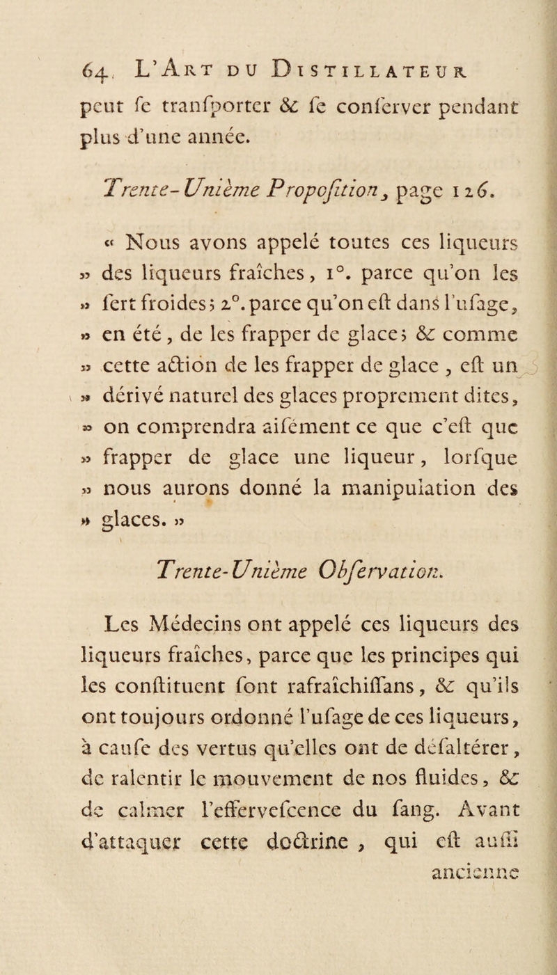 peut Te tranfporter &amp;: fe conferver pendant plus d’une année. Trente- Unième Propofition3 page 116. « Nous avons appelé toutes ces liqueurs 35 des liqueurs fraîches, i°. parce qu’on les » lert froides? z°.parce qu’on eft dans l’ufage, »&gt; en été , de les frapper de glace? 6c comme » cette aftion de les frapper de glace , eft un \ » dérivé naturel des glaces proprement dites, » on comprendra aifément ce que c’eft que » frapper de glace une liqueur, lorfque &gt;? nous aurons donné la manipulation des » glaces. &gt;3 Trente- Umeme Obfervation. Les Médecins ont appelé ces liqueurs des liqueurs fraîches, parce que les principes qui les conftitucnt font rafraîchiflans, 6c qu’ils ont toujours ordonné l’ufage de ces liqueurs, à caufe des vertus quelles ont de défaltérer, de ralentir le mouvement de nos fluides, 6c de calmer l’effervefcence du fang. Avant d’attaquer cette de&amp;rine , qui eft aufîi ancienne