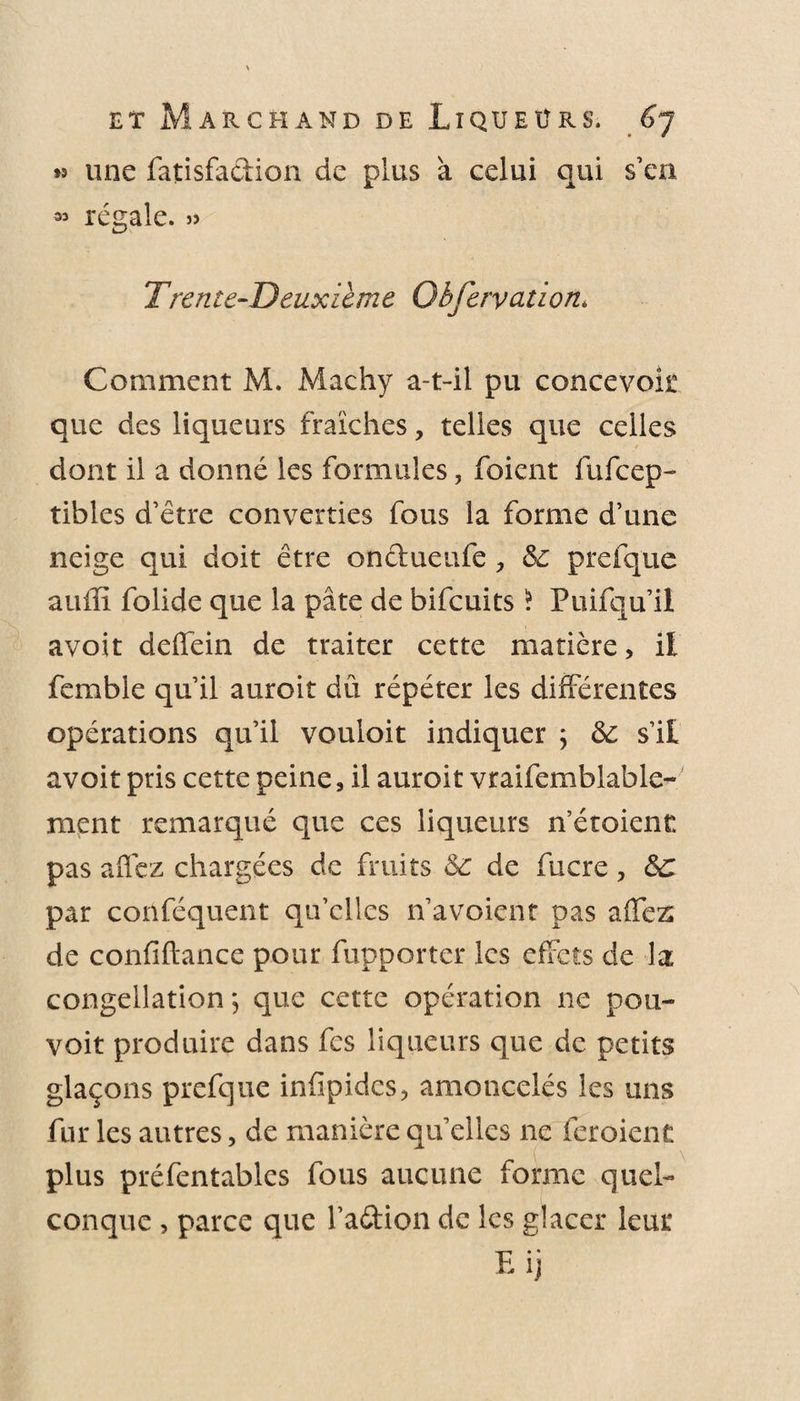 &gt;9 une fatisfa&amp;ion de plus à celui qui s’en ^ régale. 99 Trente-Deuxième Qbfervation* Comment M. Machy a-t-il pu concevoit que des liqueurs fraîches, telles que celles dont il a donné les formules, foicnt fufcep- tibles d’être converties fous la forme d’une neige qui doit être onclueufe, &amp;: prefque aufïî folide que la pâte de bifcuits * Puifqu’il avoit deffein de traiter cette matière, il femble qu’il auroit dû répéter les différentes opérations qu’il vouloit indiquer ; &amp; s’il avoit pris cette peine, il auroit vraifemblable- ment remarqué que ces liqueurs n’étoient pas affez chargées de fruits &amp;: de fucre, &amp;C par conféquent qu’elles n’avoicnt pas affez de confiftance pour fupporter les effets de la congellation ; que cette opération ne pou- voit produire dans fes liqueurs que de petits glaçons prefque infïpidcs, amoncelés les uns fur les autres, de manière qu’elles ne feraient plus préfentables fous aucune forme quel¬ conque , parce que l’aétion de les glacer leur