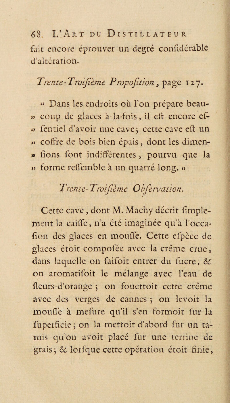 fait encore éprouver un degré confidérable d’altération. Trente-Troifieme Proposition, page 127. « Dans les endroits où l’on prépare beau- »? coup de glaces à-la-fois, il eff encore ef- *&gt; fentiel d’avoir une cave; cette cave eft un » coffre de bois bien épais, dont les dimen- » fions font indifférentes , pourvu que la » forme reffemble à un quarré long. » Trente- Troifième Obfervcuwn. Cette cave , dont M. Machy décrit fimple- ment la caiffe, n’a été imaginée qu’à focca- fion des glaces en moufle. Cette efpèce de glaces étoit compofée avec la crème crue, dans laquelle on faifoit entrer du fucre, &amp;c on aromatifoit le mélange avec l’eau de fleurs d’orange ; on fouettoit cette crème avec des verges de cannes ; on levoit la moufle à mefure qu’il s’en formoit fur la fuperfide ; on la mettoit d’abord fur un ta¬ mis qu’on avoit placé fur une terrine de grais; &amp; lorfque cette opération étoit finie.