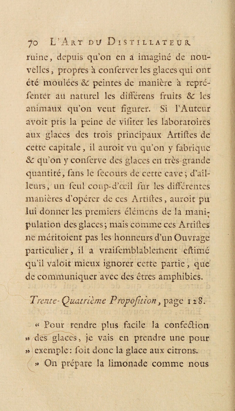 ruine, depuis quon en a imaginé de nou¬ velles , propres a conferver les glaces qui ont été moulées &amp; peintes de manière à repré- fentcr au naturel les différens fruits les animaux qu’on veut figurer. Si l’Auteur avoir pris la peine de viilter les laboratoires aux glaces des trois principaux Artiftes de cette capitale, il auroit vu qu’on y fabrique &lt;Se qu’on y conferve des glaces en très grande quantité, fans le fecours de cette cave; d’ail¬ leurs, un feul conp-d’œil fur les différentes manières d’opérer de ces Artiftes, auroit pu lui donner les premiers élémens de la mani¬ pulation des glaces; mais comme ces Artiftes ne méritoient pas les honneurs d’un Ouvrage particulier, il a vraifemblablerhent eftimé qu’il valoit mieux ignorer cette partie, que de communiquer avec des êtres amphibies. Trente-Quatrième Propojitïon 3 page 128. « Pour rendre plus facile la confe&amp;ion s» des glaces, je vais en prendre une pour jj exemple : foit donc la glace aux citrons. On prépaix la limonade comme nous