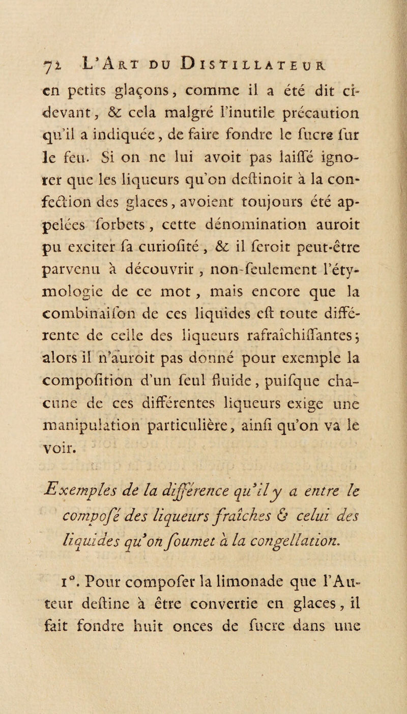 en petits glaçons, comme il a été dit ci- devant, &amp; cela malgré l’inutile précaution qu’il a indiquée, de faire fondre le fucre fur le feu. Si on ne lui avoit pas laiffé igno¬ rer que les liqueurs qu’on deftinoit à la con¬ fection des glaces, avoient toujours été ap¬ pelées forbets, cette dénomination auroit pu exciter fa curiofité, &amp; il feroit peut-être parvenu à découvrir , non-feulement l’éty¬ mologie de ce mot, mais encore que la combinaifon de ces liquides eft toute diffé¬ rente de celle des liqueurs rafraîchiifantes j alors il if auroit pas donné pour exemple la compofition d’un feul fluide, puifque cha¬ cune de ces différentes liqueurs exige une manipulation particulière, ainfi qu’on va le voir. Exemples de la différence quil y a entre le compcfé des liqueurs fraîches ô celui des liquides qu on foumet a la congélation. i°. Pour compofer la limonade que Y Au¬ teur deftine à être convertie en glaces, il fait fondre huit onces de fucre dans une