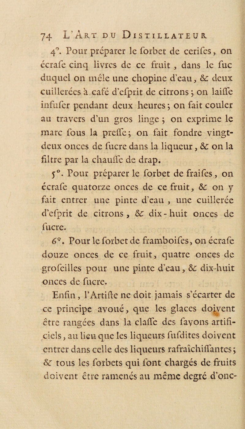 4°. Pour préparer le forbet de cerifes, on écrafe cinq livres de ce fruit , dans le fuc duquel on mêle une chopine d’eau, &amp;: deux cuillerées à café d’efprit de citrons} on laide infufer pendant deux heures} on fait couler au travers d’un gros linge ; on exprime le marc fous la preffe; on fait fondre vingt- deux onces de fucre dans la liqueur, 6c on la filtre par la chaude de drap. 5°. Pour préparer le forbet de fraifes, on écrafe quatorze onces de ce fruit, 6c on y fait entrer une pinte d’eau , une cuillerée d’efprit de citrons, 6c dix - huit onces de fucre. 6Q. Pour le forbet de framboifes, on écrafe douze onces de ce fruit, quatre onces de grofeilles pour une pinte d’eau, 6c dix-huit onces de fucre. Enfin, l’Artifte ne doit jamais s'écarter de ce principe avoué, que les glaces doivent être rangées dans la claffe des favons artifi¬ ciels, au lieu que les liqueurs fufdites doivent entrer dans celle des liqueurs rafraîchiflantes ; 6c tous les forbets qui font chargés de fruits doivent être ramenés au même degré d’ono*