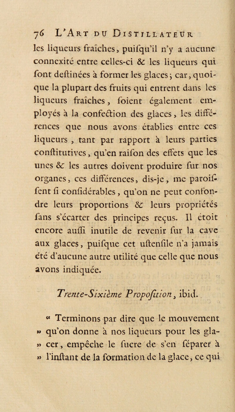 les liqueurs fraîches, puifqu’il n’y a aucune connexité entre celles-ci &amp; les liqueurs qui font deftinées à former les glacesj car, quoi¬ que la plupart des fruits qui entrent dans les liqueurs fraîches, foient également em¬ ployés à la confection des glaces, les diffé¬ rences que nous avons établies entre ces liqueurs , tant par rapport à leurs parties conftitutives, qu’en raifon des effets que les unes &amp;: les autres doivent produire fur nos organes, ces différences, dis-je, me paroif fcnt fi confidérables, qu’on ne peut confon¬ dre leurs proportions &amp;: leurs propriétés fans s’écarter des principes reçus. Il étoit encore auffi inutile de revenir fur la cave aux glaces, puifque cet uftenfile n’a jamais été d’aucune autre utilité que celle que nous avons indiquée. T rente-Sixième P ropofition, ibid. w Terminons par dire que le mouvement w qu’on donne à nos liqueurs pour les gla- » cer, empêche le fucre de s’en féparer à l’inftant de la formation de la glace, ce qui