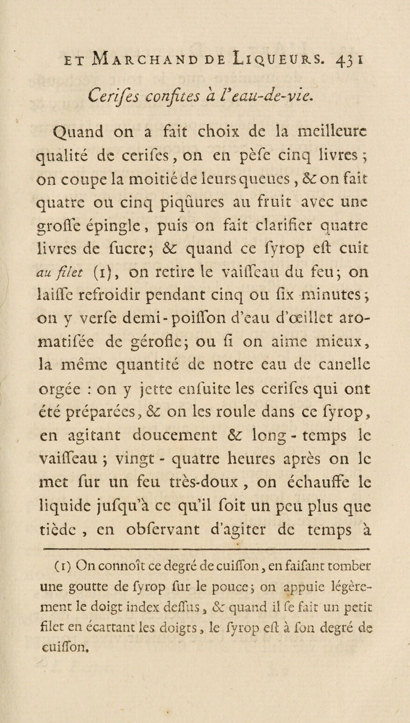 Cerifes confites a Veau-de-vie. Quand on a fait choix de la meilleure qualité de cerifes, on en pèfe cinq livres ; on coupe la moitié de leurs queues} 8c on fait quatre ou cinq piqûures au fruit avec une groffe épingle, puis on fait clarifier quatre livres de fucre; 8c quand ce fyrop eft cuit au filet (1), on retire le vaiffeau du feu; on laiffe refroidir pendant cinq ou fix minutes; on y verfe demi-poiffon d’eau d’œillet a ro¬ man fée de gérofle; ou fi on aime mieux, la même quantité de notre eau de candie orgée : on y jette enfuite les cerifes qui ont été préparées, 8c on les roule dans ce fyrop, en agitant doucement 8c long - temps le vaiffeau ; vingt - quatre heures après on le met fur un feu très-doux , on échauffe le liquide jufqu’a ce qu’il foit un peu plus que tiède , en obfervant d’agiter de temps à ( 1) On connoît ce degré de cuifTon, en faifant tomber une goutte de fyrop fur le pouce ; on appuie légère¬ ment le doigt index defiiis 3 8c quand il fe fait un petit filet en écartant les doigts, le fyrop ed à fon degré de cuifTon.