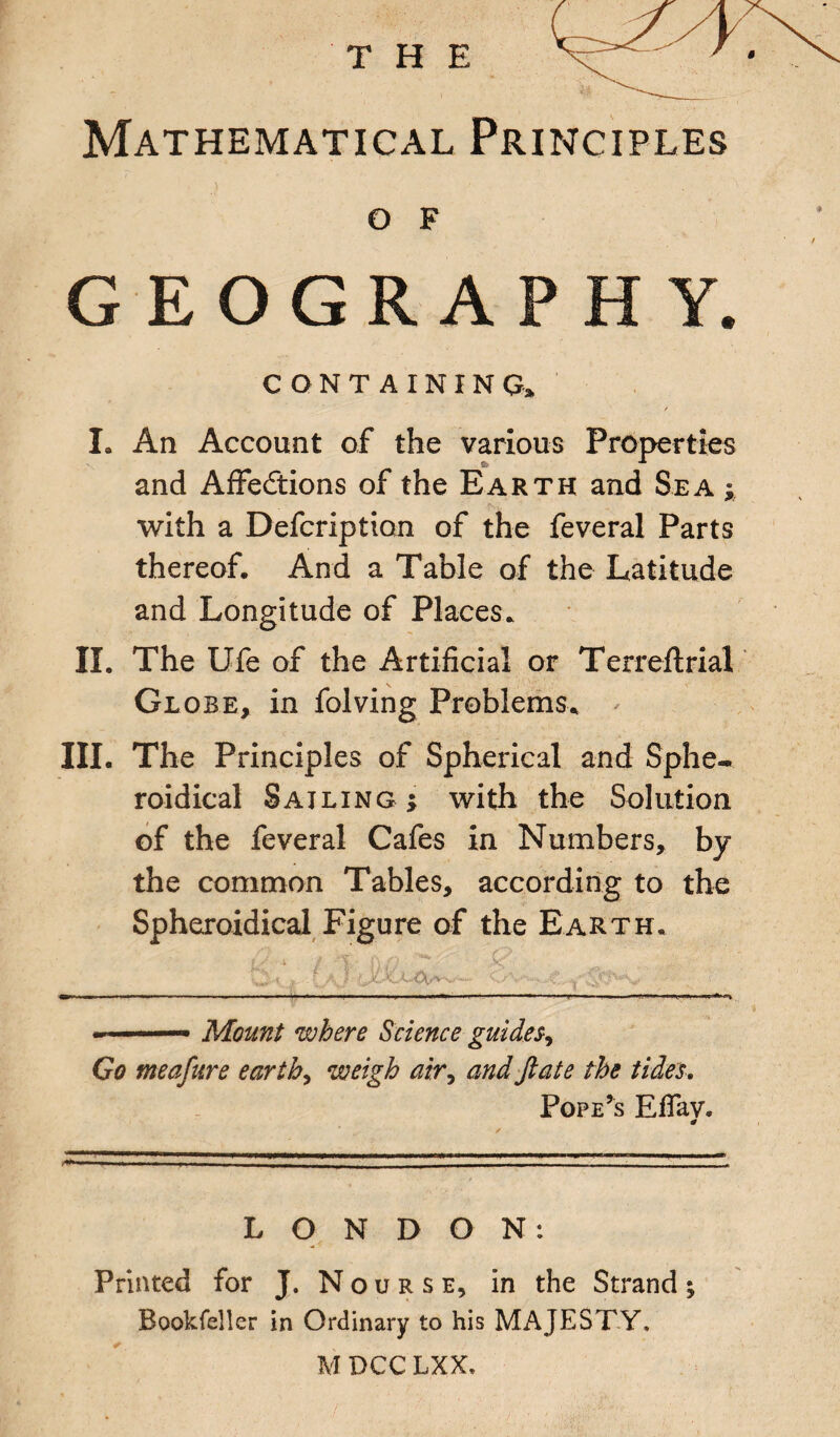 Mathematical Principles o F GEOGRAPHY. CONTAINING, I. An Account of the various Properties and Affections of the Earth and Sea with a Defcription of the feveral Parts thereof. And a Table of the Latitude and Longitude of Places, II. The Ufe of the Artificial or Terreffrial Globe, in folving Problems, III. The Principles of Spherical and Sphe¬ roidical Sailing ; with the Solution of the feveral Cafes in Numbers, by the common Tables, according to the Spheroidical Figure of the Earth, i J. - ^ ' V.:. {a. t- t-' ——----—■ —-——. -.— Mount where Science guides, Go meafure earth, weigh air, and ftate the tides. Pope’s Effav* LONDON: Printed for J. Nourse, in the Strand; Bookfeller in Ordinary to his MAJESTY. M DCC LXX,