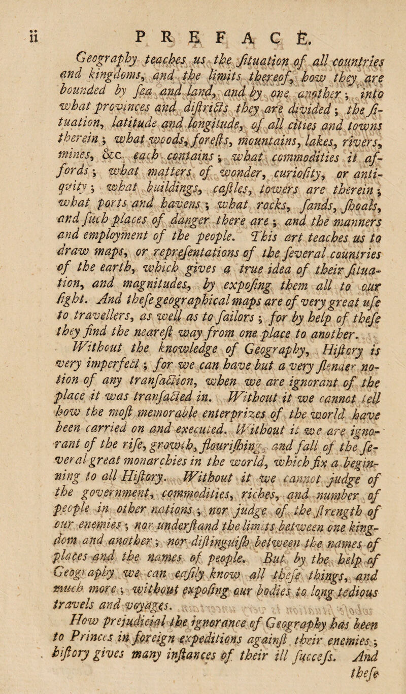 Geography tcaches us the function of all countries and kingdoms, and the limits thereof how they are hounded by fea and land, and by one another \ into what pro vinces and difirifls they are divided; the fi¬ xation, latitude and longitude, of all cities and towns therein ; what woods, for efts, mountains, lakes, rivers, mines, qzc. each contains» what commodities it af¬ fords-, what matters of wonder, curiofity, or anti¬ quity what buildings, cafiles, towers are therein what ports and havens what rocks, fands, Jhoals, and fuch places of danger there are; and the manners and employment of the people. This art teaches us to craw maps, or reprejentations of the feveral countries of the earth, which gives a true idea of their fixa¬ tion, and magnitudes, by expofing them all to our fight. And ihefe geographical maps are of very great ufe to travellers, as well as to failors for by help of thefe they find the near eft way from one place to another. Without the knowledge of Geography, Hiftcry is very imperfect; for we can have but a very fender no¬ tion of any tranfabiion, when we are ignorant of the place it was tranfaUed in. Without it we cannot tell how the mofl memorable enterprizes of thew.orld have been carried on and executed. Without it we are igno- ■rant of the rife, growth, flour i/hing, and fall of the fe¬ ver al great monarchies in the world, which fix a begin¬ ning to all Hifiory. Without it we cannot judge of the government, commodities, riches, and number of people in other nations \ nor judge of the flrength of cur enemies ; nor underfiand the Urnus between one king¬ dom and aitother; nor difinguifh between the names of places and the names of people. But by the help of Geogi aphy we can eafily know all thefe things, and much more ; without expofing our bodies to. loyig tedious travels and voyages. How prejudicial the ignorance of Geography has been to Princes in foreign expeditions againfl their enemies ; hifiory gives many inftances of their ill fuccefs. And