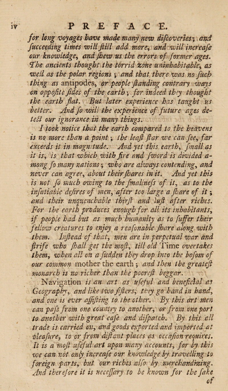 it* PREFACE. for long voyages have made many new difcoveries; and fucceeding times will fill add more, and will increafe our knowledge, and Jhew us the errors of former ages* The ancients thought the torrid zone uninhabitable, as well as the polar regions ; and that there was no fuch thing as antipodes, or people fianding contrary ways on oppofte fides of the earth \ for indeed they thought the earth flat. But later experience has taught us \better. And fo will the experience of future ages de¬ tect our ignorance in many things. I took notice that the earth compared to the heavens is no more than a point \ the leaft ftar we can fee, far exceeds it in magnitude. And yet this earth, final! as it is, is that which with fire and fword is divided a- mong.fo many nations; who are always contending, and never can agree, about theirfhares in it. And yet this is not fo much owing to the fmallnefs of it5 as to the infatiable defines of men, after too large a Jhare of it \ and their unquenchable thirft and lufl after riches. For the earth produces enough for all its inhabitants, if people had but as much humanity as to fuffer their fellow creatures to enjoy a reafinable Jhare along with them. Infiead of that, men are in perpetual war and ftrife who [hall get the mofl, till old Time overtakes them, when all on a fiudden they drop into the bofom of our common mother the earth; and then the greatefi monarch is no richer than the poor efi beggar. Navigation is an art as ufeful and beneficial as Geography, and like two ftflers, they go hand in hand\ and one is ever affifiing to the other. By this art men can pafs from one country to another, or from one port to another with great eafe and difpatch. By this all trade is carried on, and goods exported and imported at 'bleafure, to or from difiant places as cccafion requires. It is a mofl ufeful art upon many accounts, for by this we can not only increafe our knowledge by travelling to foreign parts, but our riches alfi by merchandizing, And therefore it is necejfary to be known for the fake of