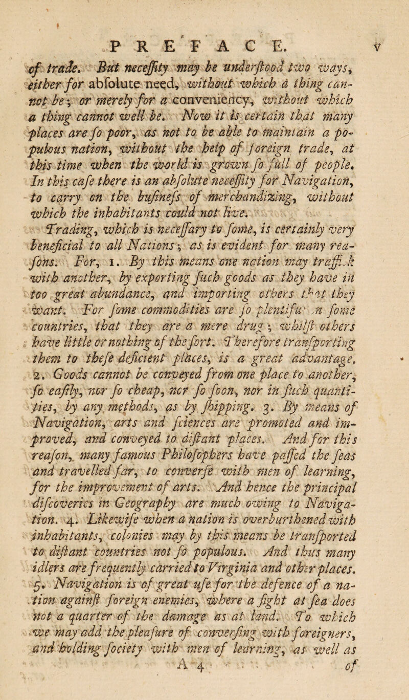 cf trade. But neceffity may be understood two ways, either for abfclute need, without which a thing can¬ not be *, or merely for a convemency, without which a thing cannot well be. Now it is certain that many p laces are fo poor, as not to be able to maintain a po¬ pulous nation, without the help of foreign trade, at this time when the world is grown fo full of people. In this cafe there is an abfokcte neceffity for Navigation, to carry on the bufinefs of merchandizings without which the inhabitants could not live. Trading, which is necejfary to feme, is certainly very beneficial to all Nations •, as is evident for many rea- fons. For, i. By this means one nation may trcjfiJz with another, by exporting fuch goods as they have in too great abundance, and importing ethers that they Want. For fome commodities are fo gdeniifw n form countries, that they are a mere drug *3 whiff others have little or nothing of the fort. Therefore tranfporting them to thefe deficient places, is a great advantage. 2. Goods cannot be conveyed from one place to another, fo e a fitly, nor fo cheap, nor fo foon, nor in fuch quanti¬ ties, by any methods, as by f hipping. 3. By means of Navigation, arts and fciences are promoted and im¬ proved, and conveyed to diftant places. And for this reafonmany famous Philofophers have faffed the feas and travelled far, to converfe with men of learning, for the improvement of arts. And hence the principal difeovertes in Geography are much owing to Naviga¬ tion. 4. Likewife when a nation is overburthened with inhabitants, colonies may by this means be tfanfported to diftant countries not fo populous. And thus many idlers are frequently carried to Virginia and other places. 5. Navigation is of great ufe for the defence of a na- , tion again ft foreign enemies, where a fight at fea does not a quarter of the damage as at land. To which ■-we may add the pie a fur e of convening with foreigners, and holding fociety with men of learning, as well as