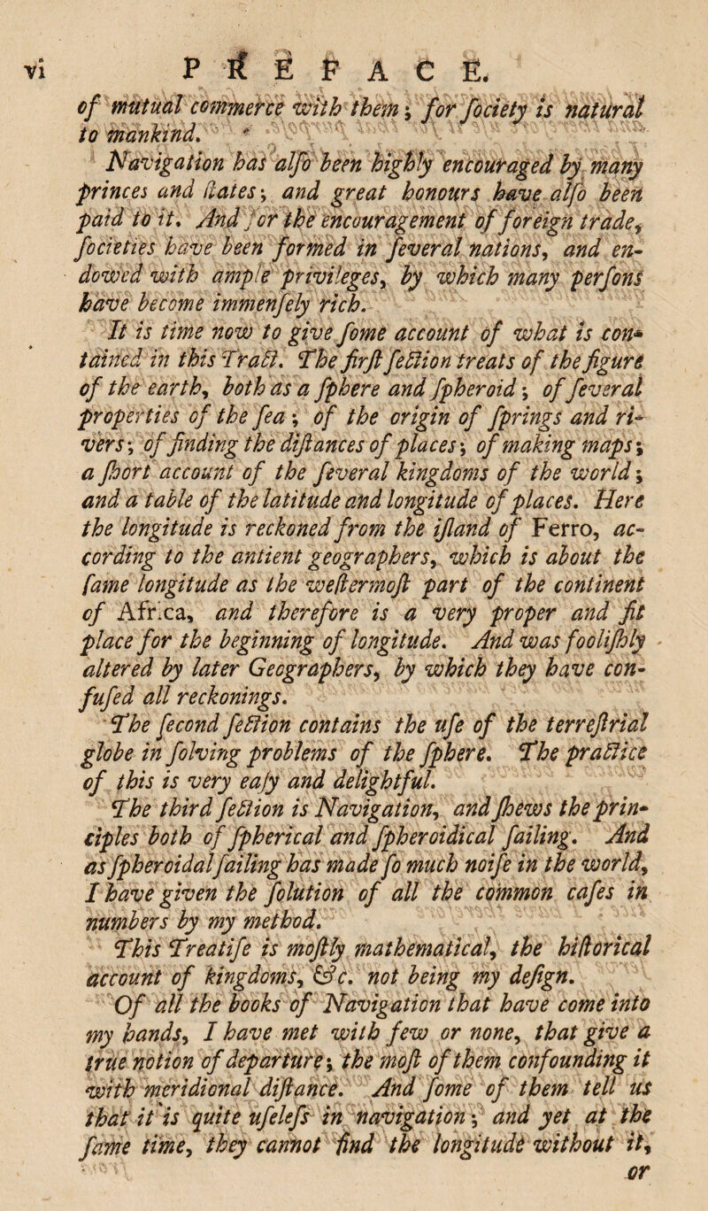 of mutual commerce with themfor fociety is natural to mankind. Navigation has alfo been highly encouraged by many princes and dates; and great honours have alfo been paid to it, And for the encouragement of foreign trade i focieties have been formed in feveral nations, and en¬ dowed with ample privileges, by which many perfons have become immenfely rich. It is time now to give fome account of what is con* tabled in this Trail. The firft feblion treats of the figure of the earthy both as a fphere andfpheroid; of fever at properties of the fea ; of the origin of fprings and ri¬ vers \ of finding the difiances of places-, of making maps; a Jhort account of the fever al kingdoms of the world and a table of the latitude and longitude of places. Here the longitude is reckoned from the ifiand of Ferro, ac¬ cording to the antient geographers, which is about the fame longitude as the wefiermoft part of the continent cf Africa, and therefore is a very proper and fit place for the beginning of longitude. And was foolifhly altered by later Geographers, by which they have con- fufed all reckonings. The fecond fell ion contains the ufe of the terreflrial globe in folving problems of the fphere. The prall ice of this is very eajy and delightful. The third feblion is Navigation, and Jhews the prin¬ ciples both of fpherical and fpheroidical failing. And as fpheroidalfailing has made fo much noife in the world, I have given the folution of all the common cafes in numbers by my method. This Treatife is moftly mathematical, the hifiorical account of kingdoms, &c. not being my defign. Of all the books of Navigation that have come into my hands, I have met with few or none, that give a true notion of departurethe moft of them confounding it with meridional difiance. And fome of them tell us that it is quite ufclefs in navigation-, and yet at the fame time, they cannot find the longitude without it.