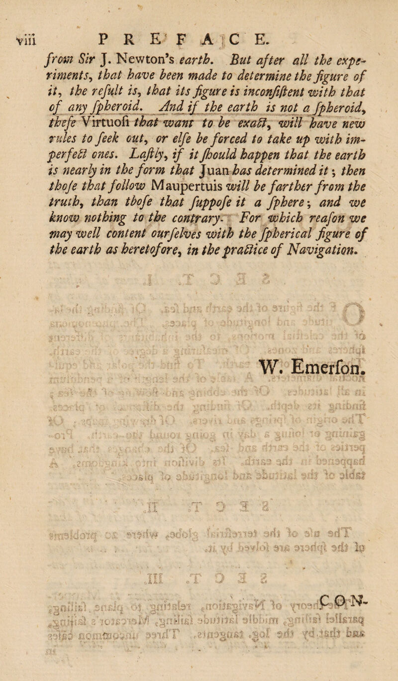 • vm » P R E F A} C E. from Sir J. Newton’s earth. But after all the expe¬ riments^ that have been made to determine the figure of it, the refult is^ that its figure is inconfiftent with that of any fpheroid. And if the earth is not a fpheroid* thefe Virtuofi that want to be ex aft, will have new rules to feek out, or elfe be forced to take up with im¬ perfect ones. Lafily, if it Jhould happen that the earth is nearly in the form that Juan has determined it *, then thoje that follow Maupertuis will be farther from the truth, than tbofe that fuppofe it a fphere; and we know nothing to the contrary- For which reafon we may well content ourfelves with the fpherical figure of the earth as heretofore, in the practice of Navigation. W. Emerfon. ■' • ~ ll'l 1%/, id*C|3b ;2Jt. . ..X • ^ 0. “V «*. *  t ‘j 4, ^ 7^ > jj^ > i £v f- a - ■ ; Jjf» 4*3 ^t. ,<-5 ** 'C.i ft i 5, r. •- > -T $\*sd ^ i i'- .? ',UjS iU i •to zwnsq * $% £i>'\ : ;rd ilOllivr>-3lT i jwrforfficri • • igitJs :v; 2 ;'W ^ *• : i > * i a > c<-’ ** u .4 i & •„i m le aids? C\t .n$dw *0’dok 3^B sdT <ji.V.d' 313(13flt TTf 3 C O N- fin-.;: caucus ■ svkJT ,£.>! $■■■** xf tMt * *r.