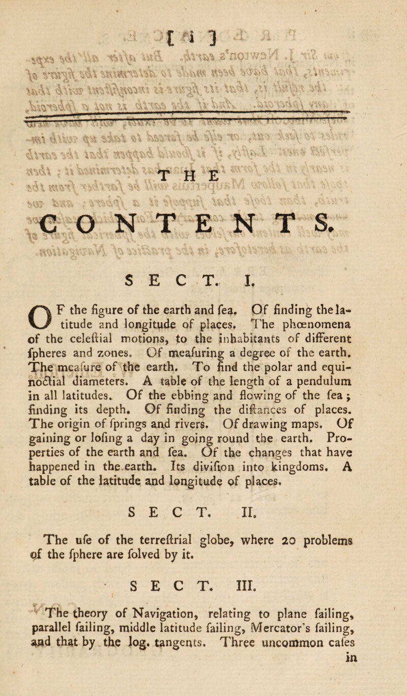 /?' Q .Ac - ^i. 1 ^ -u& 4% >.»& . i\iw .aVip’waH 4 n& , \a nwVv&i \wl\ n \*&\ &\V,3c? tVvnr^'tVt \x&\ <u. &\Vi vi* - i i ■ ■■---- ■■■■ • i - - Sm XD- — »*tt %\ Ww\ vi %* T;>. ; i 4\ Vf *a\ v< vXt \t :^v *> ’ «*<h i VvX&a*»ro\^ ifcirfi..nul t$*h w 1 xl i„ w\ W«m ¥* Yv$v&* aifc3l3(|f>'i>*Y-' i ' ,1 zS;/j ■ %m fcsi & X%tw* *\w W CONTENTS. i,,,,,, ,i SECT. I. OF the figure of the earth and fea. Of finding thela- titude and longitude of places. T he phoenomena of the celeftial motions, to the inhabitants of different fpheres and zones. Of meafuring a degree of the earth. The meafure of the earth. To find the polar and equi¬ noctial diameters. A table of the length of a pendulum In all latitudes. Of the ebbing and flowing of the fea ; finding its depth. Of finding the diffances of places. The origin of fprings and rivers. Of drawing maps. Of gaining or lofing a day in going round the earth. Pro¬ perties of the earth and fea. Of the changes that have happened in the.earth. Its divifion into kingdoms, A table of the latitude and longitude of places, SECT, II. The ufe of the terreftrial globe, where 20 problems pi the fphere are folved by it. SECT. Ill, ^ / - * The theory of Navigation, relating to plane failing, parallel failing, middle latitude failing, Mercator’s failing, and that by the log. tangents. Three uncommon cafes in /
