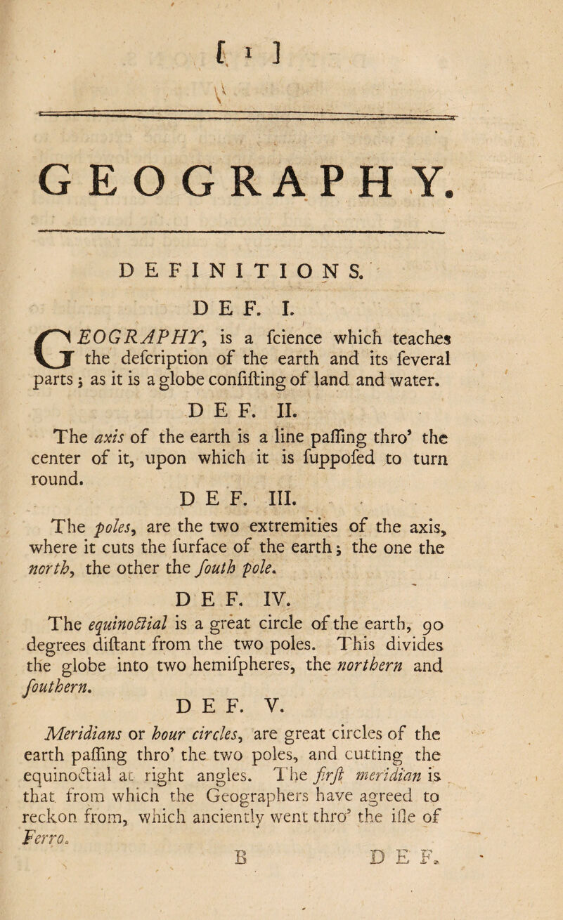 V ---- GEOGRAPHY. ♦ , DEFINITIONS. D E F. I. GEOGRAPHY, is a fcience which teaches the defeription of the earth and its feveral parts; as it is a globe confifting of land and water. D E F. II. < » . ; ,, t ’ ■ ' i. • s. \ The axis of the earth is a line palling thro5 the center of it, upon which it is fuppofed to turn round. D E F. III. The poles, are the two extremities of the axis* where it cuts the furface of the earth % the one the north, the other the fouth pole. DEF, IV. The equinoctial is a great circle of the earth, 90 degrees diftant from the two poles. This divides the globe into two hemifpheres, the northern and fouthern. D E F. V. Meridians or hour circles, are great circles of the earth palling thro’ the two poles, and cutting the equinoctial at right angles. The firft meridian is that from which the Geographers have agreed to reckon from, which anciently went thro5 the ifle of Ferro„ B D E F*