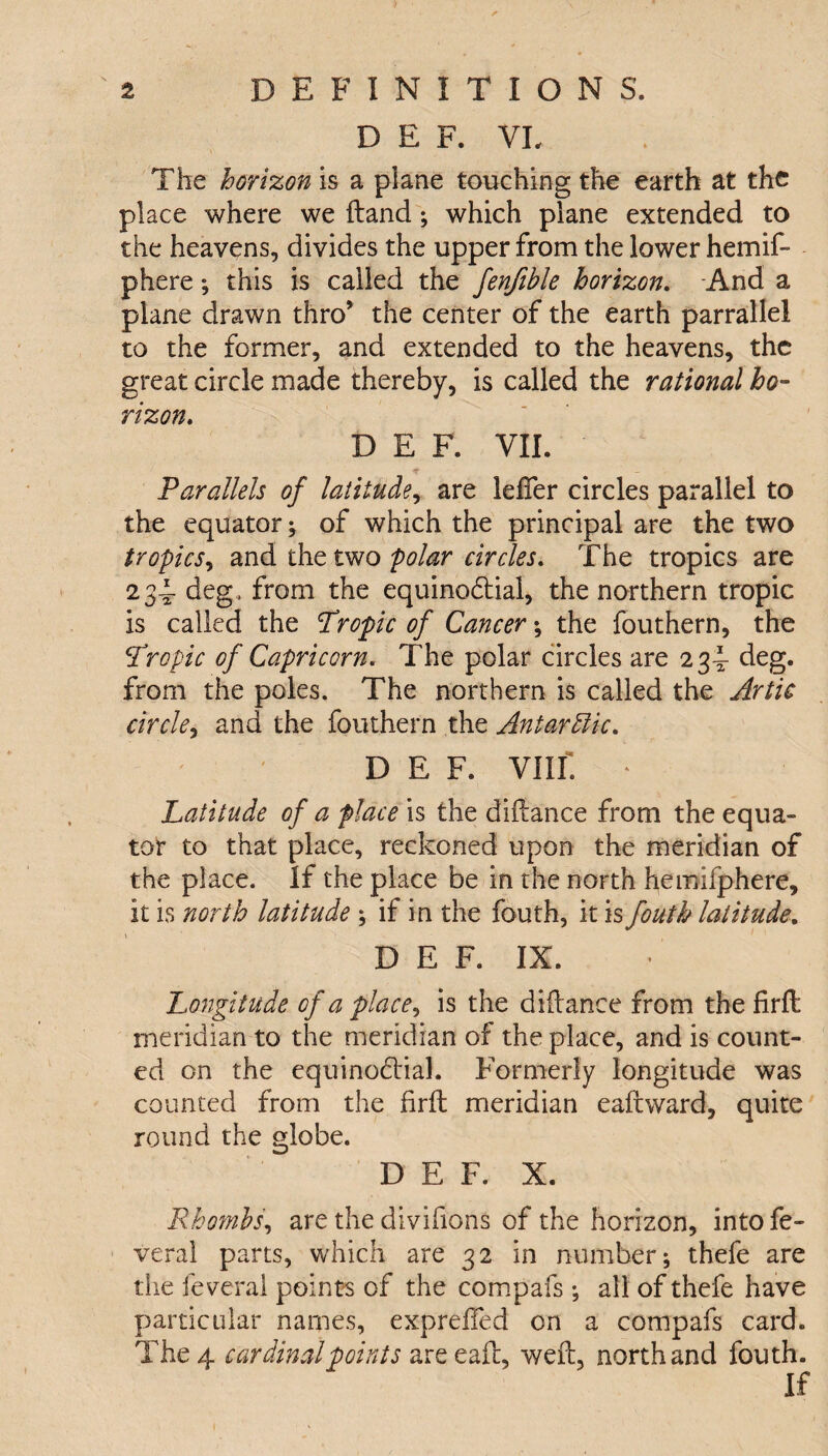 D E F. VI, The horizon is a plane touching the earth at the place where we (land; which plane extended to the heavens, divides the upper from the lower hemif- phere; this is called the fenjible horizon. And a plane drawn thro* the center of the earth parrallel to the former, and extended to the heavens, the great circle made thereby, is called the rational ho¬ rizon. D E F. VII. ■* - Parallels of latitude, are leffer circles parallel to the equator; of which the principal are the two tropics, and the two polar circles. The tropics are 234 deg, from the equinoctial, the northern tropic is called the Tropic of Cancer; the fouthern, the \Tropic of Capricorn. The polar circles are 23^ deg. from the poles. The northern is called the Artie circle, and the fouthern the Antarctic. D E F. VIII. * Latitude of a place is the diftance from the equa¬ tor to that place, reckoned upon the meridian of the place. If the place be in the north hemifphere. It is north latitude ; if in the fouth, it is fouth latitude. D E F. IX. Longitude of a place, is the diftance from the firft meridian to the meridian of the place, and is count¬ ed on the equinoctial. Formerly longitude was counted from the firft meridian eaftward, quite round the globe. D E F. X. Rhombs, are the divihons of the horizon, into fe- veral parts, which are 32 in number; thefe are the feverai points of the compafs ; all of thefe have particular names, expreftfed on a compafs card. The 4 cardinal points areeaft, weft, north and fouth. If