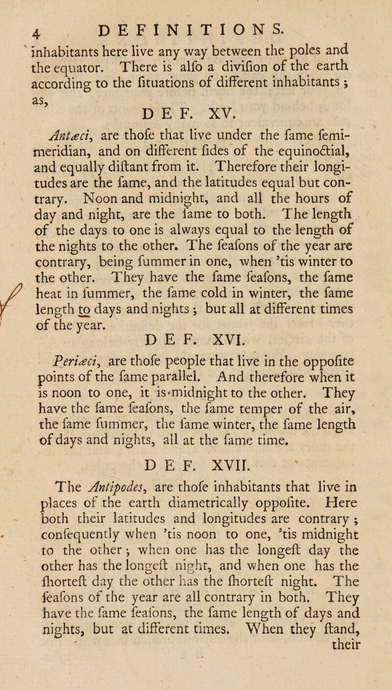 inhabitants here live any way between the poles and the equator. There is alfo a divifion of the earth according to the fituations of different inhabitants -9 as, D E F. XV. Antteci, are thofe that live under the fame femi- meridian, and on different fides of the equinodtial, and equally dilfant from it. Therefore their longi¬ tudes are the fame, and the latitudes equal but con¬ trary. Noon and midnight, and all the hours of day and night, are the fame to both. The length of the days to one is always equal to the length of the nights to the other. The feafons of the year are contrary, being fummer in one, when 5tis winter to the other. They have the fame feafons, the fame heat in fummer, the fame cold in winter, the fame length to days and nights ^ but all at different times of the year. D E F. XVI. Periled, are thofe people that live in the oppofite points of the fame parallel. And therefore when it is noon to one, it ismiidnight to the other. They have the fame feafons, the fame temper of the air, the fame fummer, the fame winter, the fame length of days and nights, all at the fame time. D E F. XVII. The Antipodes, are thofe inhabitants that live in places of the earth diametrically oppofite. Here both their latitudes and longitudes are contrary ; confequently when *tis noon to one, 3tis midnight to the other •, when one has the longefl day the other has the longefl night, and when one has the fhortefl day the other has the fhortefl night. The feafons of the year are all contrary in both. They have the fame feafons, the fame length of days and nights, but at different times. When they Hand, their