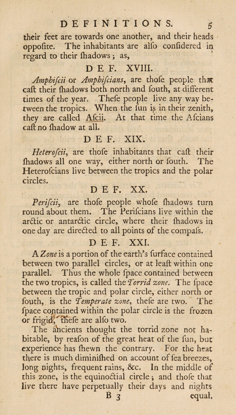 their feet are towards one another, and their heads oppofite. The inhabitants are alfo confidered in regard to their fhadows; as, DEF, XVIII. Amphifcii or Amphifclans, are thofe. people that caft their fhadows both north and fouth, at different times of the year. Thefe people live any way be¬ tween the tropics. When the fun is in their zenith, they are called Afcii. At that time the Afcians call no fhadow at all. DEF. XIX. Heterofcii. are thofe inhabitants that caft their fhadows all one way, either north or fouth. The Heterofcians live between the tropics and the polar circles. DEF. XX. Perifciij are thofe people whofe fhadows turn round about them. The Perifcians live within the ardic or antardic circle, where their fhadows in one day are direded to all points of the compafs. DEF. XXL A Zone is a portion of the earth’s furface contained between two parallel circles, or at leaft within onp parallel. Thus the whole fpace contained between the two tropics, is called the Torrid zone. The fpace between the tropic and polar circle, either north or fouth, is the Temperate zone, thefe are two. The fpace contained within the polar circle is the frozen or frigidf^tftefe are alfo two. The ancients thought the torrid zone not ha¬ bitable, by reafon of the great heat of the fun, but experience has fhewn the contrary. For the heat there is much diminifhed on account of fea breezes, long nights, frequent rains, &c. In the middle of this zone, is the equinodial circle; and thofe that live there have perpetually their days and nights B 3 equal.