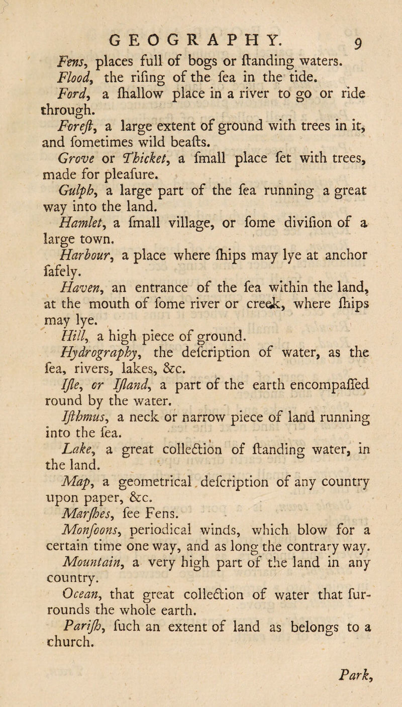 Fens, places full of bogs or (landing waters. Flood, the rifing of the fea in the tide. Ford, a (hallow place in a river to go or ride through. For eft, a large extent of ground with trees in it, and fometimes wild beads. Grove or thicket, a fmall place fet with trees, made for pleafure. Gulph, a large part of the fea running a great way into the land. Hamlet, a fmall village, or fome divifion of a large town. Harbour, a place where (hips may lye at anchor fafely. Haven, an entrance of the fea within the land, at the mouth of fome river or creok, where (hips may lye. Hill, a high piece of ground. Hydrography, the defcription of water, as the fea, rivers, lakes, &c. Ifle, or IJland, a part of the earth encompaded round by the water. Ifthmus, a neck or narrow piece of land running into the fea. Lake, a great collodion of danding water, in the land. Map, a geometrical defcription of any country upon paper, &c. Marjhes, fee Fens. Monfoons, periodical winds, which blow for a certain time one way, and as long the contrary way. Mountain, a very high part of the land in any country. Ocean, that great colledion of water that fur- rounds the whole earth. Parifto, fuch an extent of land as belongs to a church. Park,