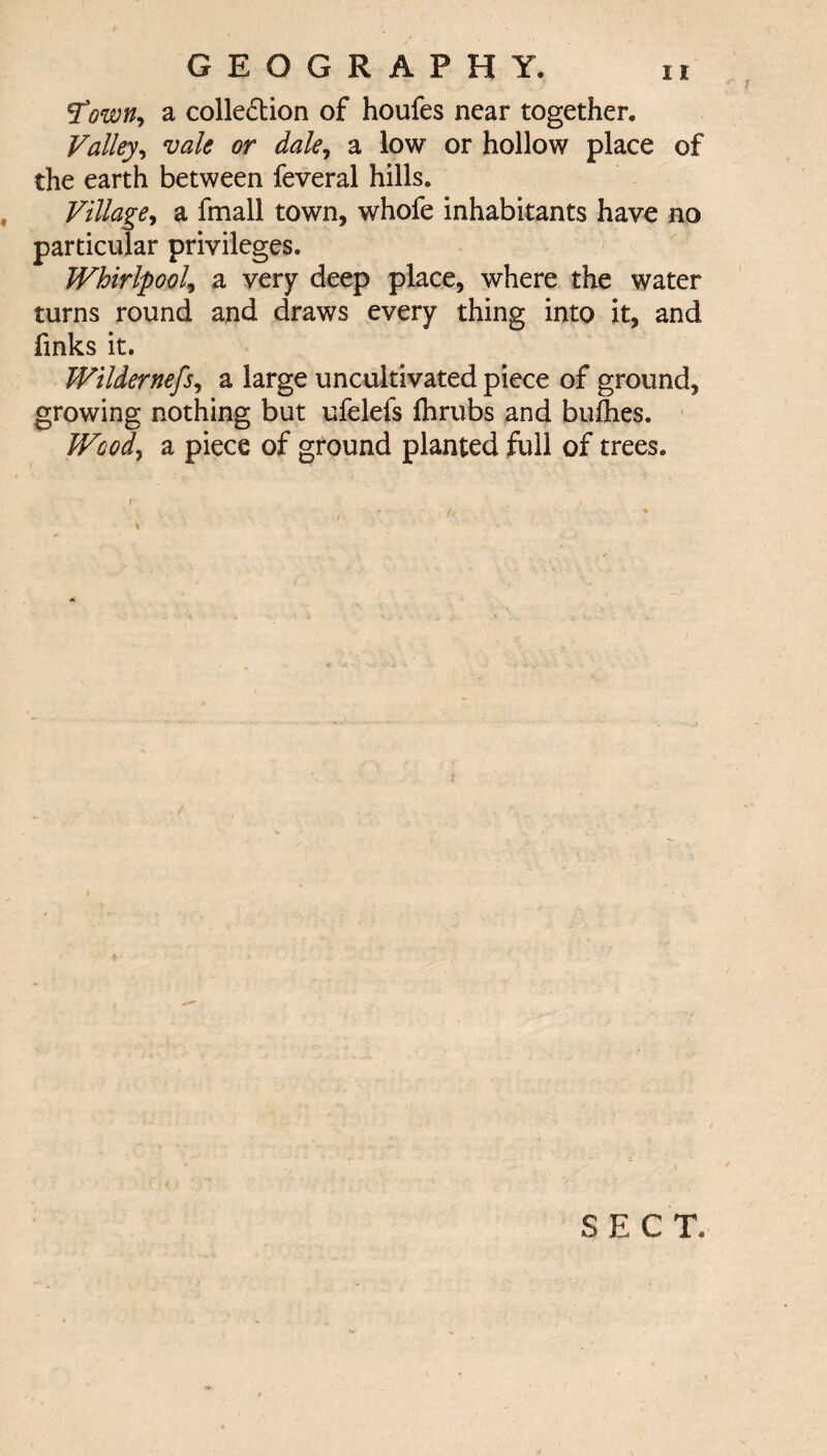 Town, a colle£tion of houfes near together. Valley, vale or dale, a low or hollow place of the earth between feveral hills. Village, a fmall town, whofe inhabitants have no particular privileges. Whirlpool, a very deep place, where the water turns round and draws every thing into it, and finks it. Wildernefs, a large uncultivated piece of ground, growing nothing but ufelefs fhrubs and bufhes. Wood, a piece of ground planted full of trees. I . / / SECT.