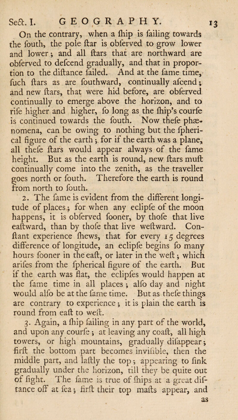 On the contrary, when a fhip is failing towards the fouth, the pole ftar is obferved to grow lower and lower; and all ftars that are northward are obferved to defcend gradually, and that in propor¬ tion to the diftance failed. And at the fame time, fuch ftars as are fouthward, continually afcend; and new ftars, that were hid before, are obferved continually to emerge above the horizon, and to rife higher and higher, fo long as the ftiip’s courfe is continued towards the fouth. Now thefe pine* nomena, can be owing to nothing but the fpheri- cal figure of the earth ; for if the earth was a plane, all thefe ftars would appear always of the fame height. But as the earth is round, new ftars muft continually come into the zenith, as the traveller goes north or fouth. Therefore the earth is round from north to fouth. 2. The fame is evident from the different longi¬ tude of places; for when any eclipfe of the moon happens, it is obferved fooner, by thofe that live eaftward, than by thofe that live weftward. Con- ftant experience fhews, that for every 15 degrees difference of longitude, an eclipfe begins fo many hours fooner in the eaft, or later in the weft; which arifes from the fpherical figure of the earth. But if the earth was flat, the eclipfes would happen at the fame time in all places ; alfo day and night would alfo be at the fame time. But as thefe things are contrary to experience ; it is plain the earth is round from eaft to weft. 3. Again, a fhip failing in any part of the world, and upon any courfe ; at leaving any coaft, all high towers, or high mountains, gradually difappear; firft the bottom part becomes invifible, then the middle part, and laftly the top; appearing to fink gradually under the horizon, till they be quite out of fight. The fame is true of fhips at a great dif¬ tance off at fea; firft their top mails appear, and as