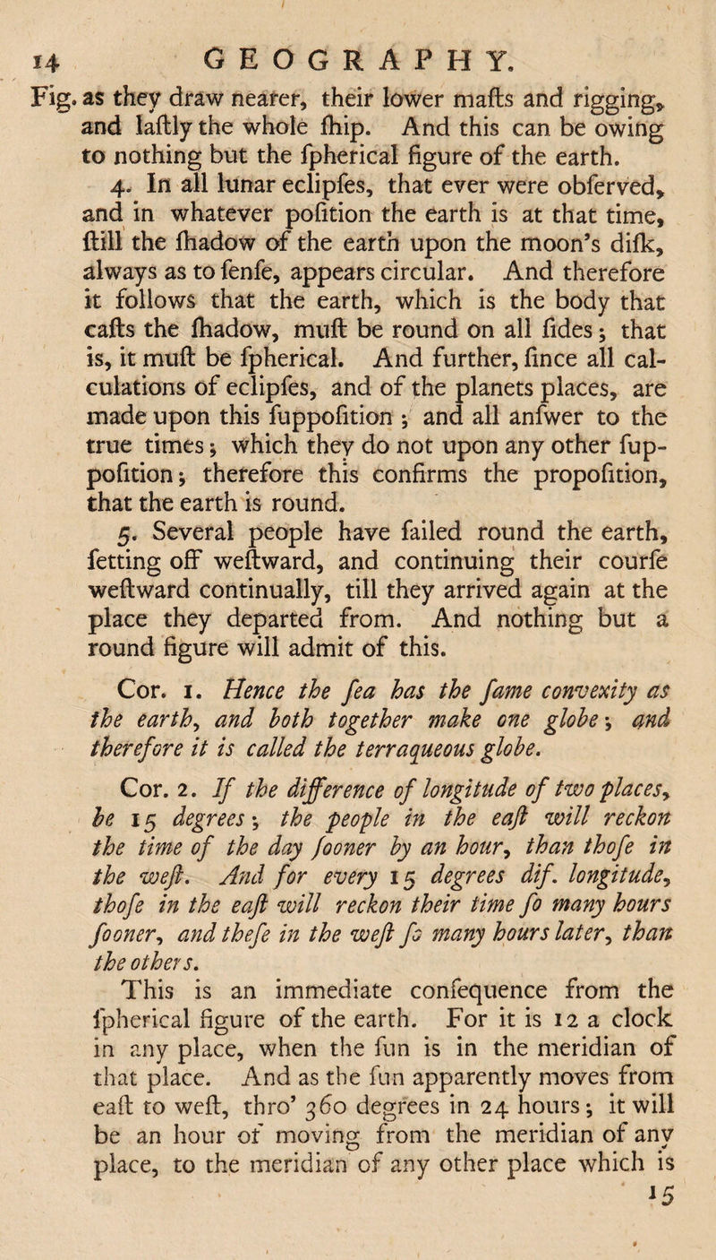 Fig. as they draw nearer, their lower mails and rigging* and lailly the whole fhip. And this can be owing to nothing but the fpherical figure of the earth. 4. In all lunar eclipfes, that ever were obferved, and in whatever poiition the earth is at that time. Hill the ihadow of the earth upon the moon’s difk, always as to fenfe, appears circular. And therefore it follows that the earth, which is the body that calls the ihadow, muil be round on all fides; that is, it muil be fpherical. And further, iince all cal¬ culations of eclipfes, and of the planets places, are made upon this fuppofition *, and all anfwer to the true times; which they do not upon any other fup¬ pofition; therefore this confirms the propofition, that the earth is round. 5. Several people have failed round the earth, fetting off weftward, and continuing their courfe weilward continually, till they arrived again at the place they departed from. And nothing but a round figure will admit of this. Cor. 1. Hence the fea has the fame convexity as the earth, and both together make one globe; and therefore it is called the terraqueous globe. Cor. 2. If the difference of longitude of two placesy be 15 degrees; the people in the eaft will reckon the time of the day fooner by an hour, than thofe in the weft. And for every 15 degrees dif. longitude, thofe in the eaft will reckon their time fo many hours fooner, and thefe in the weft fo many hours later, than the others. This is an immediate confequence from the fpherical figure of the earth. For it is 12 a clock in any place, when the fun is in the meridian of that place. And as the fnn apparently moves from eaft to weft, thro’ 360 degrees in 24 hours; it will be an hour of moving from the meridian of any place, to the meridian of any other place which is J5