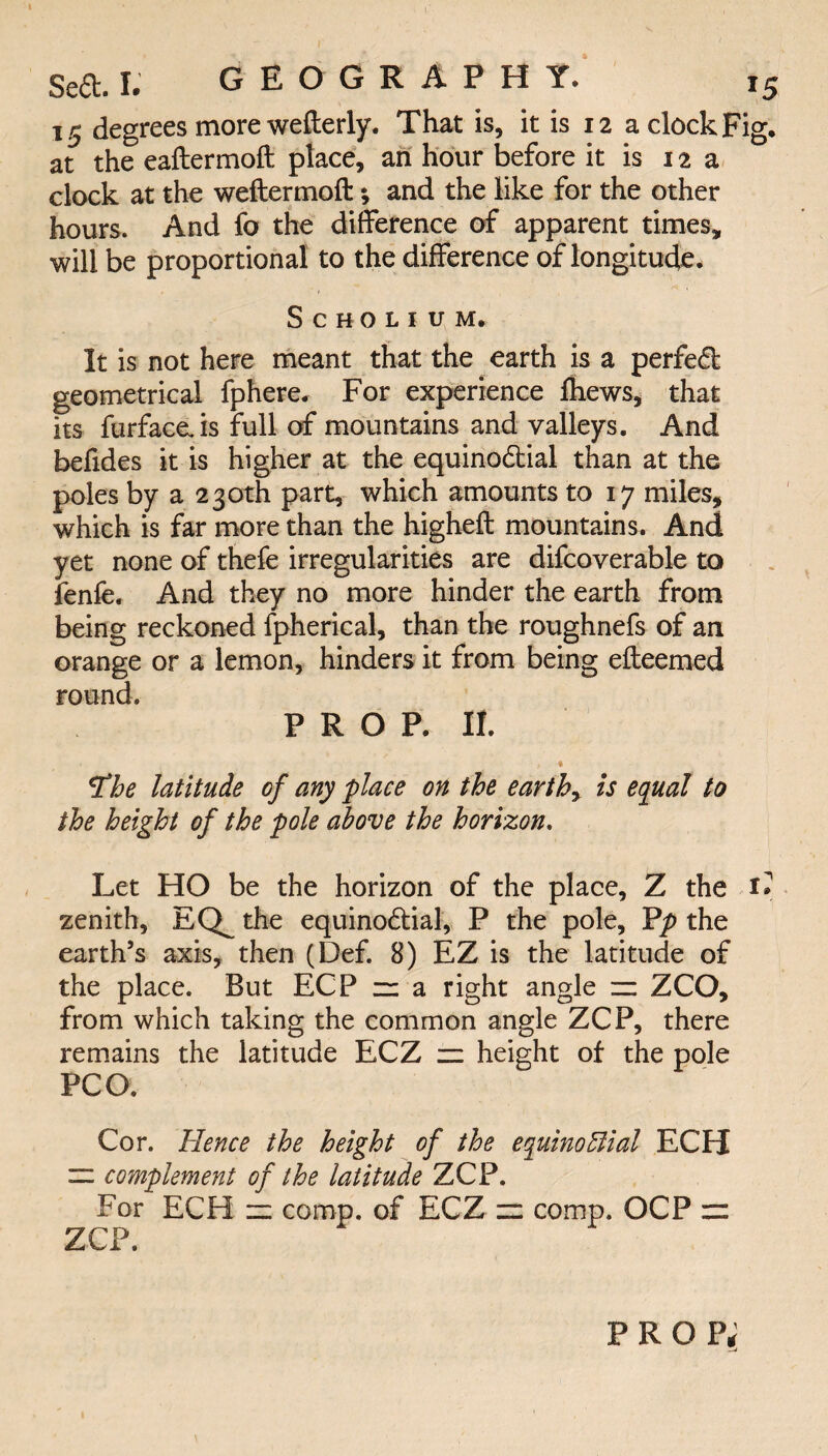 15 degrees more wefterly. That is, it is 12 a clock Fig. at the eaftermoft place, an hour before it is 12 a clock at the weftermoft; and the like for the other hours. And fo the difference of apparent times, will be proportional to the difference of longitude. Scholium. It is not here meant that the earth is a perfed geometrical fphere. For experience {hews, that its furfacais full of mountains and valleys. And befides it is higher at the equinodial than at the poles by a 230th part, which amounts to 17 miles, which is far more than the higheft mountains. And yet none of thefe irregularities are difcoverable to fenfe. And they no more hinder the earth from being reckoned fpherical, than the roughnefs of an orange or a lemon, hinders it from being e{teemed round. PROP. II. « , * tfhe latitude cf any place on the earthy is equal to the height of the pole above the horizon. Let HO be the horizon of the place, Z the zenith, EQ^ the equinodial, P the pole, Pp the earth’s axis, then (Def. 8) EZ is the latitude of the place. But ECP zz a right angle zz ZCO, from which taking the common angle ZCP, there remains the latitude ECZ zz height of the pole PCO. Cor. Hence the height of the equinoElial ECH — complement of the latitude ZCP. For ECH zz comp, of ECZ zz comp. OCP zr ZCP. prop;