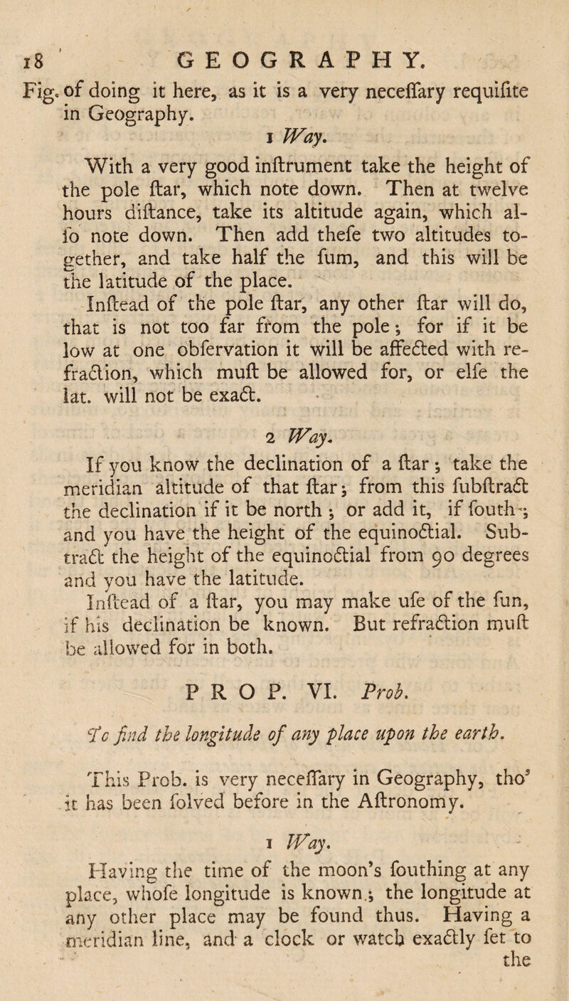 Figc of doing it here, as it is a very neceffary requifite in Geography. 1 Way. With a very good inftrument take the height of the pole ftar, which note down. Then at twelve hours diftance, take its altitude again, which al¬ io note down. Then add thefe two altitudes to¬ gether, and take half the fum, and this will be the latitude of the place. Inftead of the pole ftar, any other ftar will do, that is not too far from the pole; for if it be low at one obfervation it will be affeded with re- fraction, which muft be allowed for, or elfe the iat. will not be exad. 2 Way. If you know the declination of a ftar ; take the meridian altitude of that ftar} from this fubftrad the declination if it be north •, or add it, if fouth^ and you have the height of the equinodial. Sub- trad the height of the equinodial from 90 degrees and you have the latitude. Inftead of a ftar, you may make ufe of the fun, if his declination be known. But refradion muft be allowed for in both. PROP. VI. Prob. CXc find the longitude of any place upon the earth. This Prob. is very neceftary in Geography, tho’ it has been folved before in the Aftronomy. 1 Way. Having the time of the moon’s fouthing at any place, whofe longitude is known.} the longitude at any other place may be found thus. Having a meridian line, and a clock or watch exadly fet to the