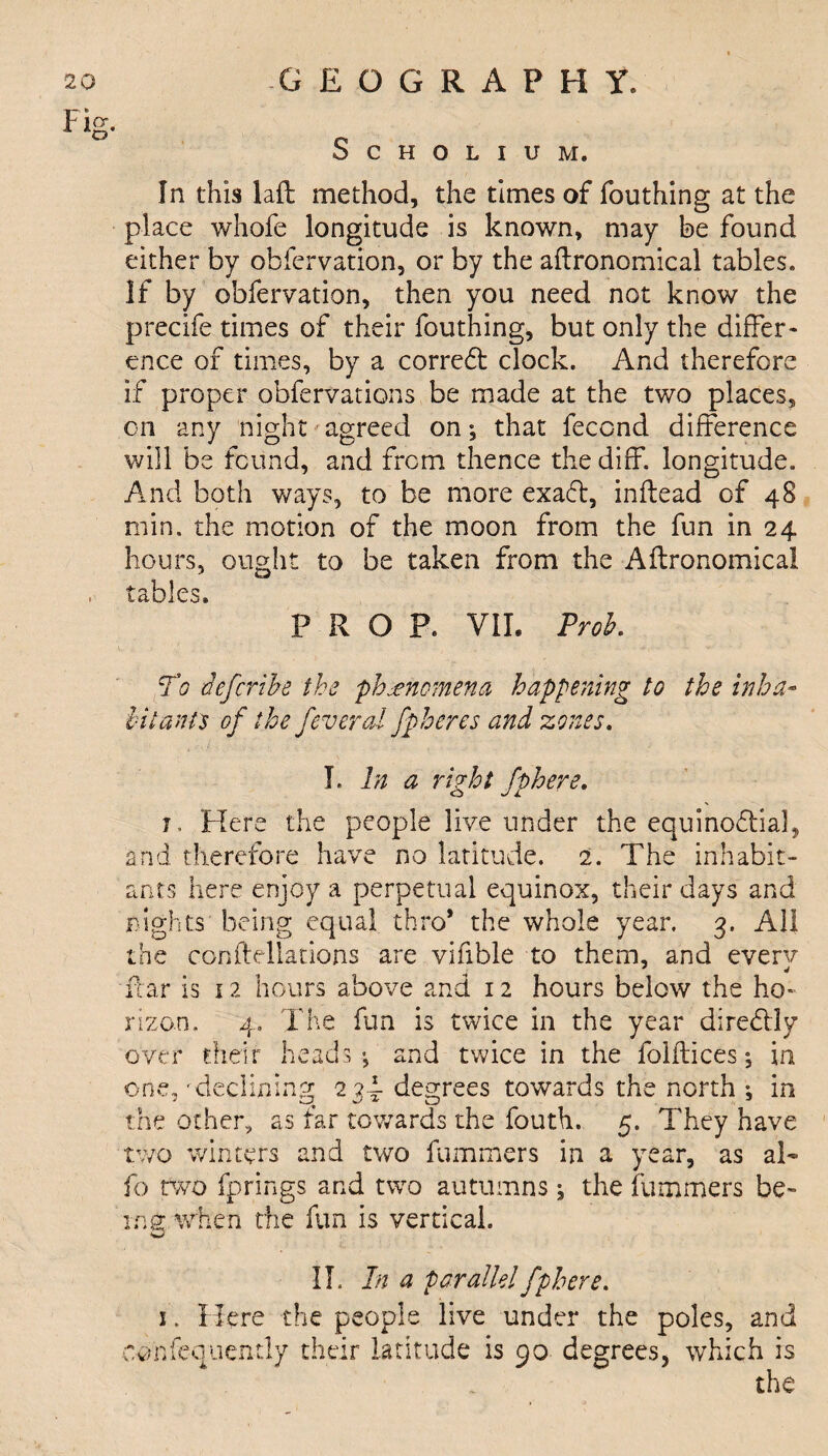 Scholium. In this laft method, the times of fouthing at the place whofe longitude is known, may be found either by obfervation, or by the agronomical tables. If by obfervation, then you need not know the precife times of their fouthing, but only the differ- ence of times, by a correct clock. And therefore if proper obfervations be made at the two places, on any night agreed on; that fecond difference will be found, and from thence the diff. longitude. And both ways, to be more exaCt, inftead of 48 min. the motion of the moon from the fun in 24 hours, ought to be taken from the Agronomical , tables. PROP. VII. Prob. To defer ibe the phenomena happening to the inha¬ bitants of the feveral fpheres and zones. I. In a right fphere. 1, Here the people live under the equinoctial, and therefore have no latitude. 2. The inhabit¬ ants here enjoy a perpetual equinox, their days and nights being equal thro* the whole year. 3. All the conltellations are vifible to them, and everv ftar is 12 hours above and 12 hours below the ho¬ rizon. 4. The fun is twice in the year direCtly over their heads*, and twice in the folflices; in one, 'declining 23d- degrees towards the north ; in the other, as far towards the fouth. 5. They have two winters and two fummers in a year, as al¬ io two fprings and two autumns; the fummers be- in a. when the fun is vertical. w II. In a parallel fphere. 1. Here the people live under the poles, and eonfequently their latitude is 90 degrees, which is the