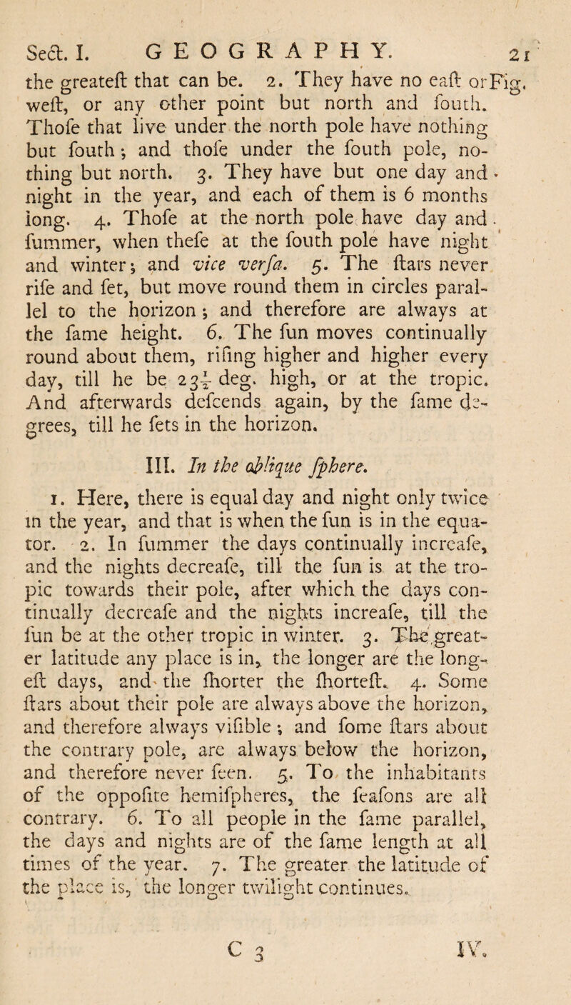 the greateft that can be. 2. They have no eaft orF'ig. weft, or any other point but north and fouth. Thofe that live under the north pole have nothing but fouth •, and thofe under the fouth pole, no¬ thing but north. 3. They have but one day and * night in the year, and each of them is 6 months iong. 4. Thofe at the north pole have day and - fummer, when thefe at the fouth pole have night and winter 5 and vice verfa. 5. The liars never rife and fet, but move round them in circles paral¬ lel to the horizon ^ and therefore are always at the fame height. 6. The fun moves continually round about them, rifing higher and higher every day, till he be 234- deg. high, or at the tropic. And afterwards dcfcends again, by the fame de¬ grees, till he fets in the horizon. III. In the oblique fphere. 1. Here, there is equal day and night only twice in the year, and that is when the fun is in the equa¬ tor. 2. In fummer the days continually incrcafe, and the nights decreafe, till the fun is at the tro¬ pic towards their pole, after which the days con¬ tinually decreafe and the nights increafe, till the fun be at the other tropic in winter. 3. The,great¬ er latitude any place is in* the longer are the long- ell days, and' the Ihorter the fhortelL 4. Some dars about their pole are always above the horizon, and therefore always vifible *, and fome liars about the contrary pole, are always below the horizon, and therefore never feen. 5. To the inhabitants of the oppofite hemifpheres, the feafons are all contrary. 6. To all people in the fame parallel, the days and nights are of the fame length at all times of the year. 7. The greater the latitude of the place is, the longer twilight continues. C JY.