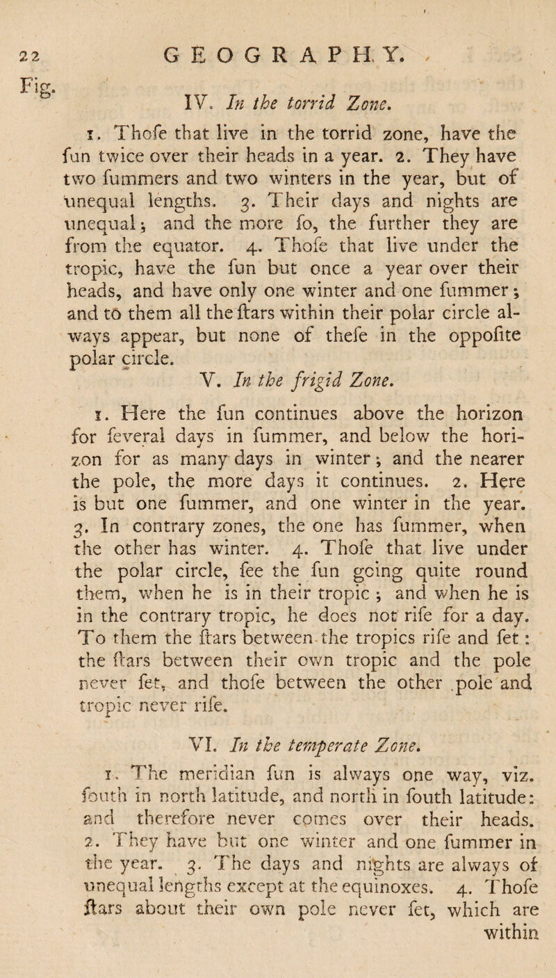 IV, In the torrid Zone. 1. Thofe that live in the torrid zone, have the fun twice over their heads in a year. 2. They have two fummers and two winters in the year, but of unequal lengths. 3. Their days and nights are unequal •, and the more fo, the further they are from the equator. 4. Thofe that live under the tropic, have the fun but once a year over their heads, and have only one winter and one fummer; and to them all the ftars within their polar circle al¬ ways appear, but none of thefe in the oppofite polar circle. V. In the frigid Zone. 1. Here the fun continues above the horizon for feveral days in fummer, and below the hori¬ zon for as many days in winter; and the nearer the pole, the more days it continues. 2. Here is but one fummer, and one winter in the year. 3, In contrary zones, the one has fummer, when the other has winter. 4. Thofe that live under the polar circle, fee the fun going quite round them, when he is in their tropic ; and when he is in the contrary tropic, he does not rife for a day. To them the ftars between the tropics rife and fet: the liars between their own tropic and the pole never fet. and thofe between the other .pole and tropic never rife. VI. In the temperate Zone. 1. The meridian fun is always one way, viz. fonth in north latitude, and north in fouth latitude: and therefore never comes over their heads. 2. They have but one winter and one fummer in the year. 3. The days and nights are always of unequal lengths except at the equinoxes. 4. Thofe ftars about their own pole never fet, which are within