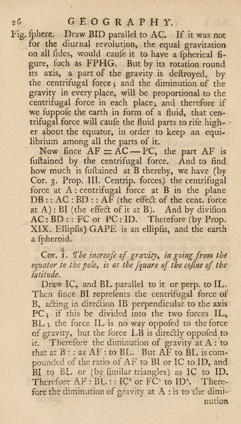 Fig. Ip here. Draw BID parallel to AC. If it was not for the diurnal revolution, the equal gravitation on all ftdes, would caufe it to have a fpherical fi¬ gure, fuch as FPHG. But by its rotation round its axis, a part of the gravity is deftroyed, by the centrifugal force; and the diminution of the gravity in every place, will be proportional to the centrifugal force in each places and therefore if we fuppofe the earth in form of a fluid, that cen¬ trifugal force will caufe the fluid parts to rife high¬ er about the equator, in order to keep an equi¬ librium among all the parts of it. Now fmce AF zz AC — PC, the part AF is fuftained by the centrifugal force. And to find how much is fuftained at B thereby, we have (by Con 3. Prop. 111. Centrip. forces) the centrifugal force at A : centrifugal force at B in the plane DB :: AC : BD : : AF (the effeft of the cent, force at A): BX (the effedt of it at B). And by divifion AC: BD : : FC or PC : ID. Therefore (by Prop. XIX. Ellipfis) GAPE is an ellipfis, and the earth a foheroid. JL if*. , # Cor. j . The increafe of gravity, in going from the equator to the pole, is as the fquare of the cofine of the latitude. Draw IC, and BL parallel to it or perp. to IL. Then fince BI reprefents the centrifugal force of B, adfing in direction IB perpendicular to the axis PC *, if this be divided into the two forces IL, BL •, the force IL is no way oppofed to the force of gravity, but the force LB is diredlly oppofed to it. Therefore the diminution of gravity at A : to that at B : : as AF : to BL. But AF to BL is com¬ pounded of the ratio of AF to Pd or 1C to ID, and BI to BL or (by fimilar triangles) as IC to ID. Therefore AF : BL :: ICZ or FC1 to ID\ There¬ fore the diminution of gravity at A : is to the dimi¬ nution 1