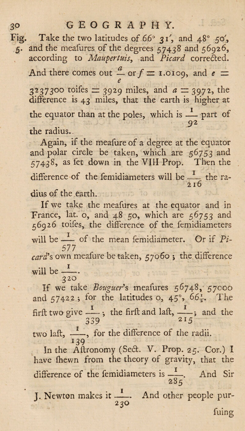 Take the two latitudes of 66° 31', and 48° 50', and the meafures of the degrees 57438 and 56926, according to Maupertuis, and Picard corrected. And there comes out — or/iz 1.0109, and e zz e 32373°° toifes zz 3929 miles, and a ~ 3972, the difference is 43 miles, that the earth is higher at the equator than at the poles, which is —part of 92 the radius.. Again, if the meafure of a degree at the equator and polar circle be taken, which are 56753 and 57438, as fet down in the YI1I Prop. Then the difference of the femidiameters will be —the ra- 216 dius of the earth. If we take the meafures at the equator and in France, lat. o, and 48 50, which are 56753 and 56926 toifes, the difference of the femidiameters will be- of the mean femidiameter. Or if Pi- 577 card's own meafure betaken, 57060 \ the difference will be . ■3 20 If we take Bouguer's meafures 56748, 57000 and 57422 ^ for the latitudes o, 45% 66~. The 1 j firft two give-*, the firft and Jail,-; and the 339 2i5 two laft,-, for the difference of the radii. 13 9 In the Aftronomy (Se&. V. Prop. 25. Cor.) I have fhewn from the theory of gravity, that the ■ • • -X difference of the femidiameters is-. And Sir 285 e pur- filing J. Newton makes it 230 And other peopl