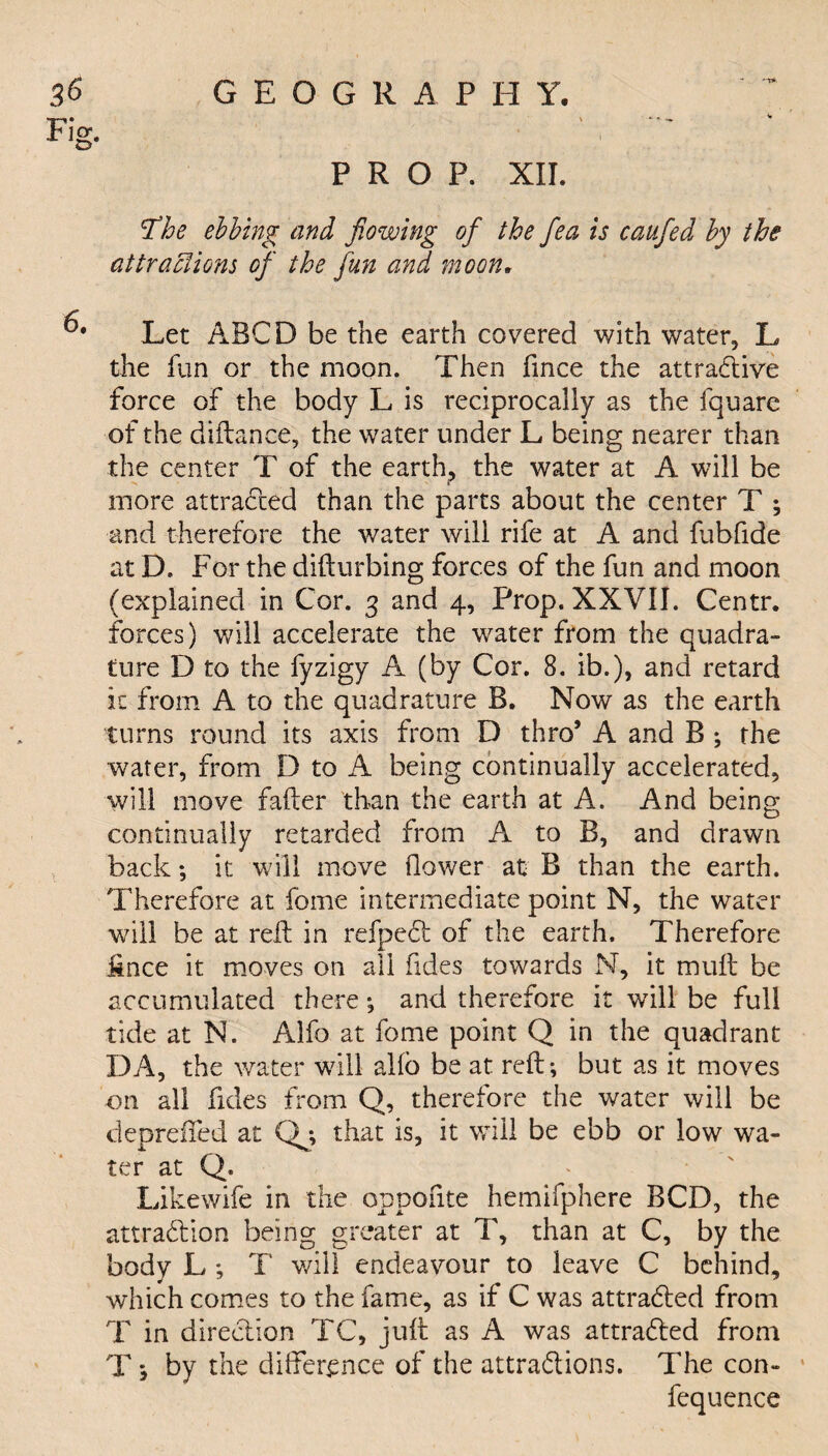 'The ebbing and flowing of the flea is caufed by the attractions of the fun and moon. Let ABCD be the earth covered with water, L the fun or the moon. Then fince the attractive force of the body L is reciprocally as the fquare of the diftance, the water under L being nearer than the center T of the earth? the water at A will be more attracted than the parts about the center T ; and therefore the water will rife at A and fubfide at D, For the difturbing forces of the fun and moon (explained in Cor. 3 and 4, Prop. XXVII. Centr. forces) will accelerate the water from the quadra¬ ture D to the fyzigy A (by Cor. 8. ib.), and retard it from A to the quadrature B. Now as the earth turns round its axis from D thro* A and B ; the water, from D to A being continually accelerated, will move falter than the earth at A. And being continually retarded from A to B, and drawn back; it will move flower at B than the earth. Therefore at fome intermediate point N, the water will be at reft in refpeCt of the earth. Therefore fince it moves on all Tides towards N, it mult be accumulated there •, and therefore it will be full tide at N. Alfo at fome point Q in the quadrant DA, the water will alio be at reft; but as it moves on all Tides from Q, therefore the water will be deprefted at Qj that is, it will be ebb or low wa¬ ter at Q. Likewife in the oppofite hemifphere BCD, the attraction being greater at T, than at C, by the body L *, T will endeavour to leave C behind, which comes to the fame, as if C was attracted from T in direction TC, juft as A was attracted from T *, by the difference of the attractions. The con- fequence