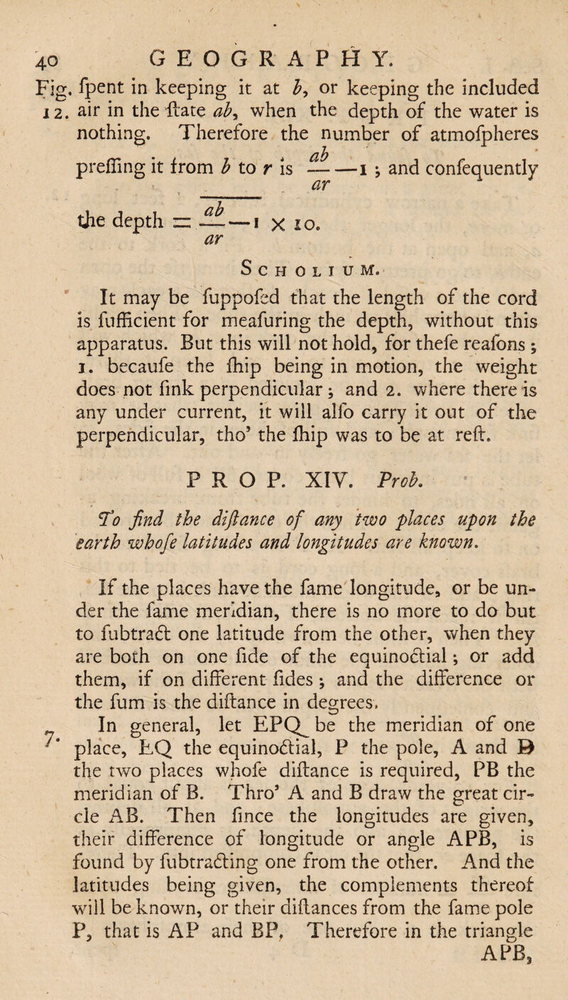 Fig. fpent in keeping it at b, or keeping the included 12. air in the Hate ab, when the depth of the water is nothing. Therefore the number of atmofpheres prefling it from b to r is — —i j and confequently ar the depth “ — — i x 10. ar Scholium. It may be fuppofed that the length of the cord is fuflicient for meafuring the depth, without this apparatus. But this will not hold, for thefe reafons ; i. becaufe the fhip being in motion, the weight does not fink perpendicular; and 2. where there is any under current, it will alfo carry it out of the perpendicular, thoJ the fhip was to be at reft, PROP. XIV. Prob. 7'0 find the difiance of any two places upon the earth whofe latitudes and longitudes are known. If the places have the fame longitude, or be un¬ der the fame meridian, there is no more to do but to fubtradf one latitude from the other, when they are both on one fide of the equinoctial; or add them, if on different Tides; and the difference or the Turn is the diftance in degrees. In general, let EPQ^ be the meridian of one place, EQ the equinoctial, P the pole, A and D the two places whofe diftance is required, PB the meridian of B. Thro’ A and B draw the great cir¬ cle AB. Then fince the longitudes are given, their difference of longitude or angle APB, is found by fubtradting one from the other. And the latitudes being given, the complements thereof will be known, or their diftances from the fame pole P, that is AP and BP, Therefore in the triangle APB,