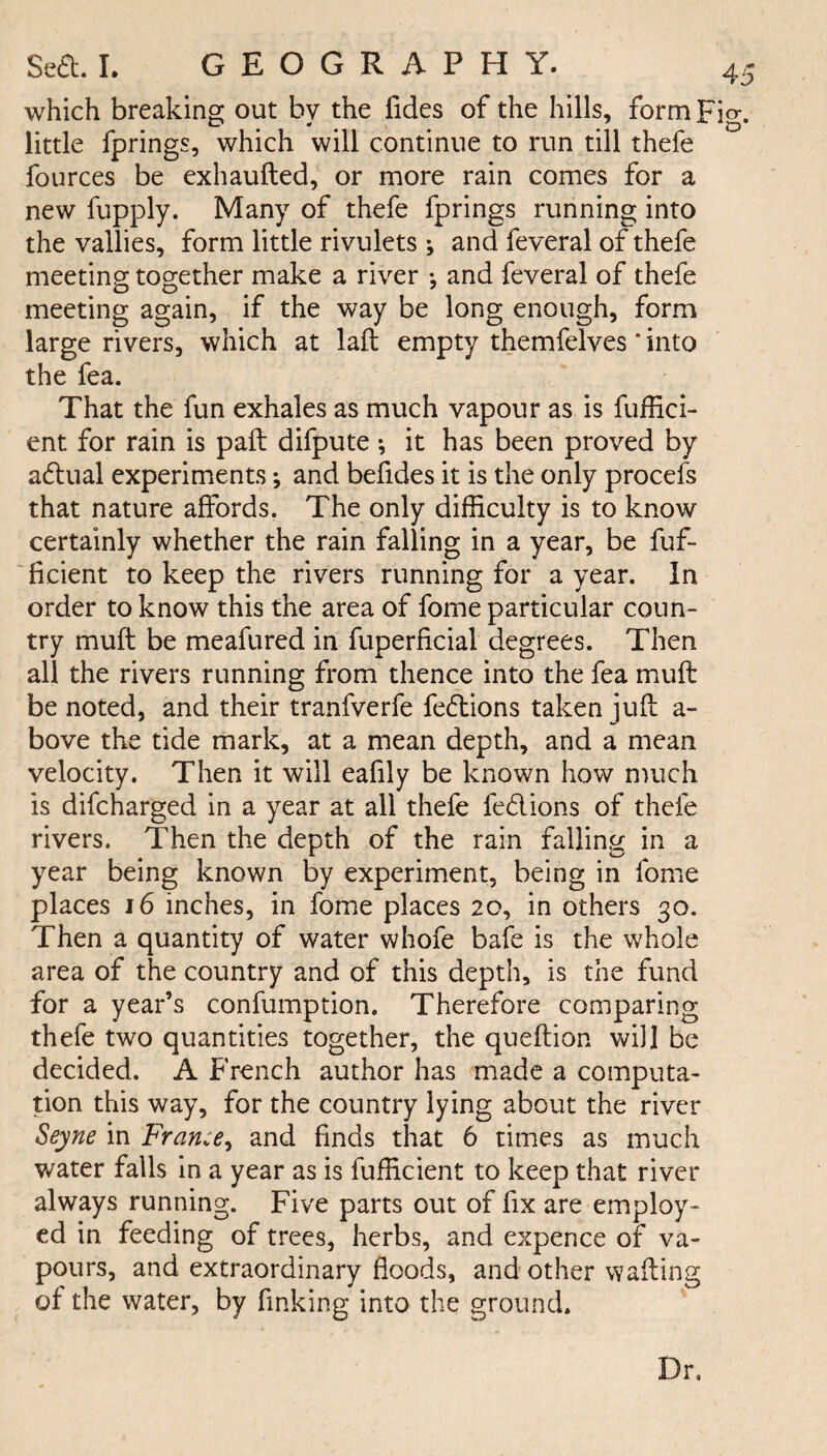 which breaking out by the Tides of the hills, form Fig. little fprings, which will continue to run till thefe fources be exhaufted, or more rain comes for a new fupply. Many of thefe fprings running into the vallies, form little rivulets; and feveral of thefe meeting together make a river •, and feveral of thefe meeting again, if the way be long enough, form large rivers, which at lafb empty themfelves ‘ into the fea. That the fun exhales as much vapour as is fuffici- ent for rain is pail difpute *, it has been proved by aaual experiments; and befides it is the only procefs that nature affords. The only difficulty is to know certainly whether the rain falling in a year, be fuf- ficient to keep the rivers running for a year. In order to know this the area of fome particular coun¬ try muft be meafured in fuperflcial degrees. Then all the rivers running from thence into the fea muft be noted, and their tranfverfe fedions taken juft a- bove the tide mark, at a mean depth, and a mean velocity. Then it will eafily be known how much is difcharged in a year at all thefe fed ions of thefe rivers. Then the depth of the rain falling in a year being known by experiment, being in fome places 16 inches, in fome places 20, in others 30. Then a quantity of water whofe bafe is the whole area of the country and of this depth, is the fund for a year’s confumption. Therefore comparing thefe two quantities together, the queftion will be decided. A French author has made a computa¬ tion this way, for the country lying about the river Seyne in France, and finds that 6 times as much water falls in a year as is fufficient to keep that river always running. Five parts out of fix are employ¬ ed in feeding of trees, herbs, and expence of va¬ pours, and extraordinary floods, and other wafting of the water, by finking into the ground. Dr,