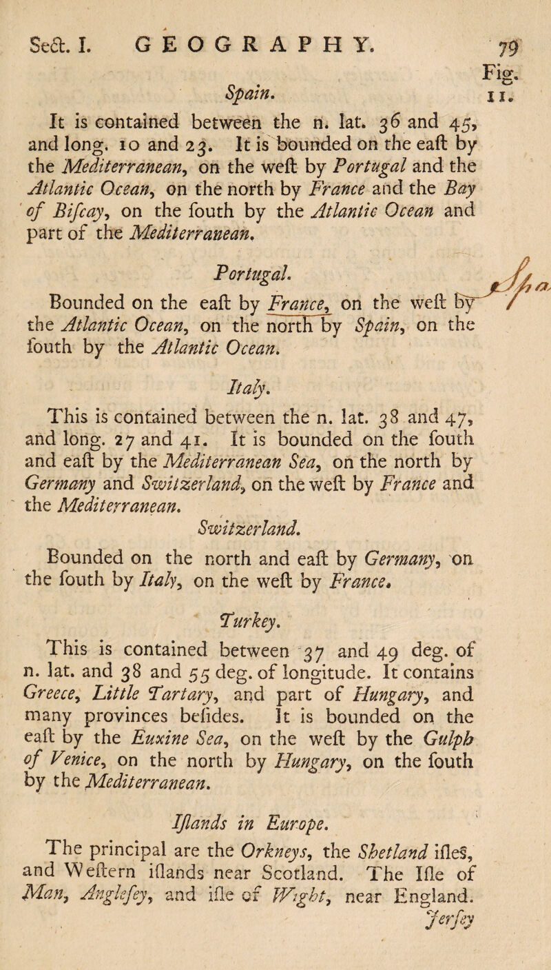 Spain. It is contained between the n. lat. 36 and 45, and long. 10 and 23. It is bounded on the eaft by the Mediterranean, on the weft by Portugal and the Atlantic Ocean, on the north by France and the Bay of Bifcay, on the fouth by the Atlantic Ocean and part of the Mediterranean. Portugal Bounded on the eaft by Francon the weft by the Atlantic Ocean, on the nortF by Spain, on the fouth by the Atlantic Ocean. Italy. This is contained between the n. lat. 38 and 47, and long. 27 and 41. It is bounded on the fouth and eaft by the Mediterranean Sea, on the north by Germany and Switzerland9 on the weft by France and the Mediterranean. Switzerland. Bounded on the north and eaft by Germany, on. the fouth by fita/y, on the weft by France» Turkey* This is contained between 37 and 49 deg. of n. lat. and 38 and 55 deg. of longitude. It contains Greece, Little Fartary, and part of Hungary, and many provinces befides. It is bounded on the eaft by the Euxine Sea, on the weft by the Gtdph of Venice, on the north by Hungary, on the fouth by the Mediterranean. Ifiands in Europe. The principal are the Orkneys, the Shetland hies, and Weftern ifiands near Scotland. The Hie of Man, Angkfeyy and ifle of Wight, near England. Jerfey