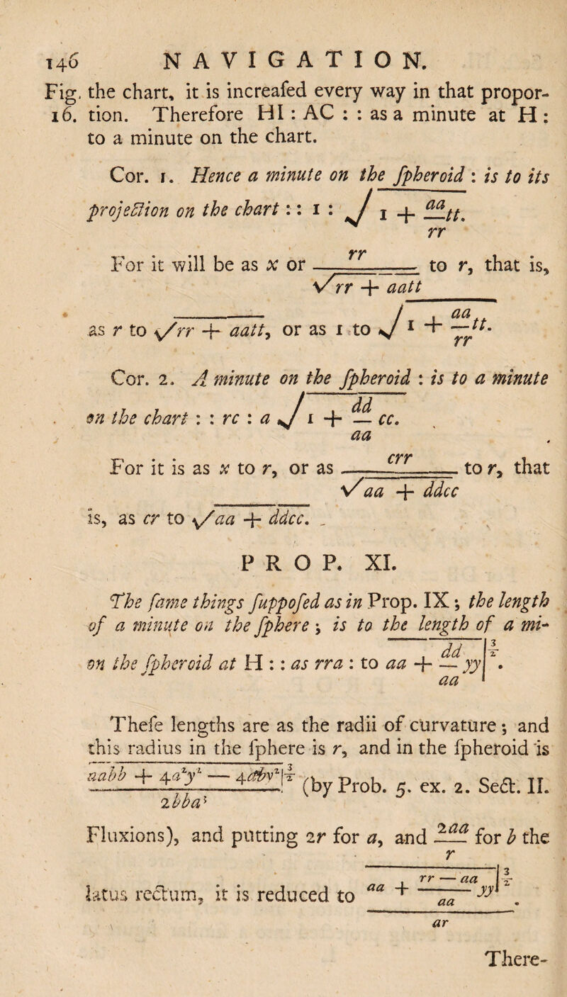 Fig, the chart, it is increafed every way in that propor- 16. tion. Therefore HI : AC : : as a minute at H : to a minute on the chart. Cor. 1. Hence a minute on the fpheroid : is to its projection on the chart:: 1 : j For it will be as x or + ff //. rr \/rr + aatt L to r, that is. _— - / \aat, as r to s/rr -f* aatt* or as 1 to v 1 + ~rr' Cor. 2. A minute on the fpheroid : is to a minute on the chart : : rc : a s/1 + — cc. For it is as x to r, or as err s/aa 4- ddcc tor, that is, as cr to v/aa + ddcc. P R O P. XL ‘The fame things fuppofed as in Prop. IX *, the length of a minute on the fphere \ is to the length of a mi* on the fpheroid at H :: as rra : to aa + ~ yy aa Thefe lengths are as the radii of curvature •, and this radius in the fphere is r, and in the fpheroid is aahb -f- 4azyz — 2 kba1 A (by Prob. 5. ex. 2. Se6t. II. Fluxions), and putting 2r for and for b the r } latus rectum, it is reduced to aa *~ rr — aa aa ar There-