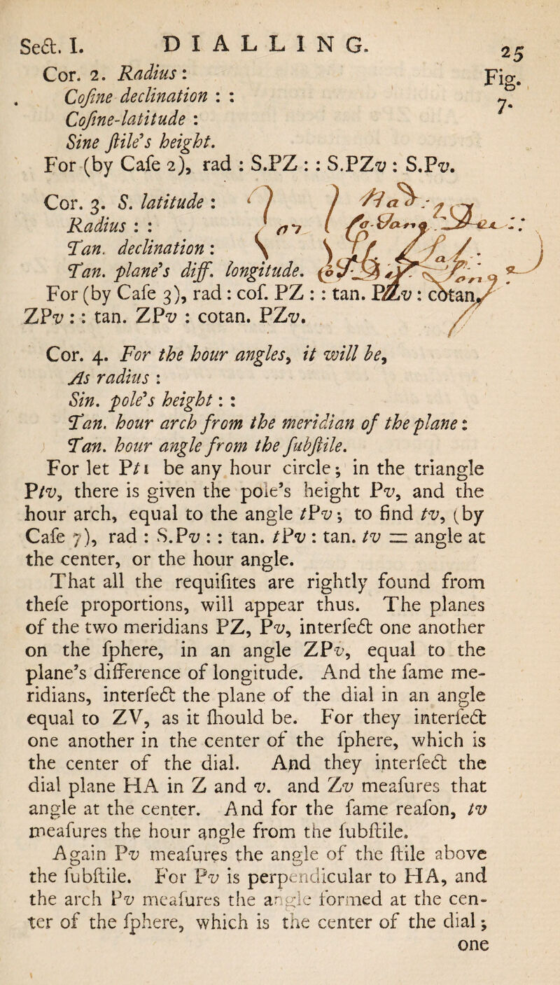 Cor. 2. Radius: Cofine declination : : Cofene-latitude : Sine file's height. For (by Cafe 2), rad : S.PZ : : S.PZ'i;: S.P<i?. Cor. 3. S. latitude : l ) /y3- 1 Radius Fan. declination: 9c fCX ri \Tan. plane's diff. longitude. For (by Cafe 3), rad : cof. PZ : : tan. Et&v: cbtj Z?v:: tan. ZPt; : cotan. FZv* Cor. 4. For the hour angles, it will hey As radius : Sin. pole's height: : Fan. hour arch from the meridian of the plane: Fan. hour angle from the fubftile. For let P/i be any hour circle; in the triangle Ptv, there is given the pole’s height Fvy and the hour arch, equal to the angle tPv; to find tv, (by Cafe 7), rad : S.P-z; : : tan. tPv : tan. tv — angle ac the center, or the hour angle. That all the requifites are rightly found from thefe proportions, will appear thus. The planes of the two meridians PZ, Pv, interfedb one another on the fphere, in an angle ZPr>, equal to the plane’s difference of longitude. And the fame me¬ ridians, interfed: the plane of the dial in an angle equal to ZV, as it fhould be. For they interfed: one another in the center of the fphere, which is the center of the dial. And they interfed: the dial plane HA in Z and v. and rLv meafures that angle at the center. And for the fame reafon, tv meafures the hour angle from the fubftile. Again Pv meafures the angle of the ftile above the fubftile. For Pv is perpendicular to HA, and the arch Fv meafures the angle formed at the cen¬ ter of the fphere, which is the center of the dial; one