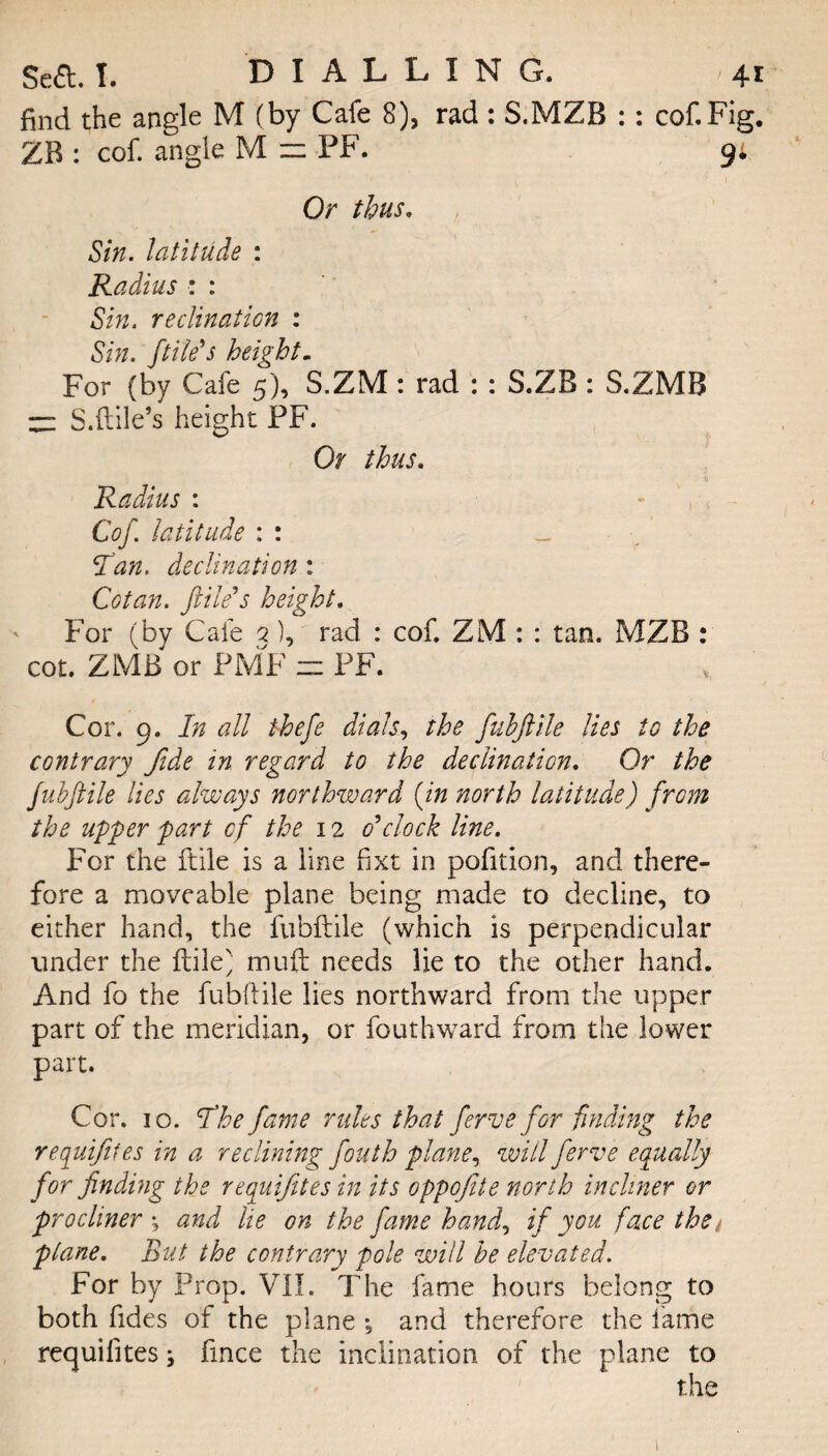 find the angle M (by Cafe 8), rad : S.MZB :: cof.Fig. ZB : cof. angle M ~ PF. 91 Or thus. Sin. latitude : Radius : : Sin. reclinaticn : Sin. file's height. For (by Cafe 5), S.ZM: rad : : S.ZB : S.ZMB zz S.ftile’s height PF. Or thus. Radius : Cof. latitude : : _ 5f<an. declination : Cotan. file's height. For (by Cafe 2 ), rad : cof. ZM : : tan. MZB : cot. ZMB or PMF z: PF. Cor. 9. In all thefe dials, the fubfile lies to the contrary fide in regard to the declination. Or the fubfile lies always northward (in north latitude) from the upper part of the 12 o'clock line. For the ftile is a line fixt in pofition, and there¬ fore a moveable plane being made to decline, to either hand, the fubftile (which is perpendicular under the ftile' muft needs lie to the other hand. And fo the fubftile lies northward from the upper part of the meridian, or fouthward from the lower part. Cor. 10. The fame rules that ferve for finding the requijifes in a reclining fouth plane, will ferve equally for finding the requijites in its oppofite north incliner or procliner *, and he on the fame hand, if you face the* plane. But the contrary pole will be elevated. For by Prop. VII. The fame hours belong to both ftdes of the plane *, and therefore the lame requifites ^ ftnee the inclination of the plane to