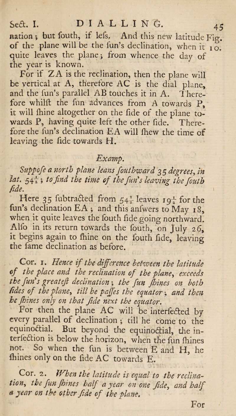 nation ; but fouth, if lefs, And this new latitude F of the plane will be the fun’s declination, when it i quite leaves the plane; from whence the day of the year is known. For if ZA is the reclination, then the plane will be vertical at A, therefore AC is the dial plane, and the fun’s parallel AB touches it in A. There¬ fore whilll the fun advances from A towards P, it will Ihine altogether on the fide of the plane to¬ wards P, having quite left the other fide. There¬ fore the fun’s declination EA will lliew the time of leaving the fide towards H. Examp. 5'uppofe a north plane leans fouthward 35 degrees, in lat. 54f; to find the time of the Jim's leaving the fiouth fide. Here 35 fubtraCted from 54I leaves 1 gf for the when it quite leaves the fouth fide going northward. Alfo in its return towards the fouth, on July 26, it begins again to Ihine on the fouth fide, leaving the fame declination as before. Cor. 1. Hence if the difference between the latitude of the place and the reclination of the plane, exceeds the fun's greateft declination; the fun fbines on both /ides of the plane, till he paffes the equator; and then he Jhines only on that fide next the equator. For then the plane AC will be interfered by every parallel of declination ; till he come to the equinoctial. But beyond the equinoctial, the in¬ teraction is below the horizon, when the fun ftiines not. So when the fun is between E and H, he fliines only on the fide AC towards E. Cor. 2. When the latitude is equal to the reclina- tion, the fun Jhines half a year on one fide, and half a year on the other fide of the plane. For o d5‘