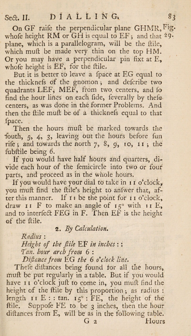 On GF raife the perpendicular plane GHMR,Fig* whofe height RM or GH is equal to EF ; and that 2 9* plane, which is a parallelogram, will be the File, which muft be made very thin on the top HM. Or you may have a perpendicular pin fixt at E, whofe height is EF, for the ftile. But it is better to leave a fpace at EG equal to the thicknefs of the gnomon ; and defcribe two quadrants LEF, MEF, from two centers, and fo find the hour lines on each fide, feverally by thefe- centers, as was done in the former Problems. And then the ftile muft be of a thicknefs equal to that fpace. . Then the hours muft be marked towards the fouth, 5, 4, 3, leaving out the hours before fun rife; and towards the north 7, 8, 9, io, 11 ; the fubftile being 6. If you would have half hours and quarters, di¬ vide each hour of the femicircle into two or four parts, and proceed as in the whole hours. If you would have your dial to take in 11 o’clock* you muft find the ftile’s height to anfwer that, af¬ ter this manner. If 11 be the point for 11 o’clock, draw 11 F to make an angle of 150 with 11 E, and to interfefl FEG in F. Then EF is the height of the ftile. 2. By Calculation. Radius : Height of the ftile EF in inches : : Id an. hour arch from 6 : I)ifiance from EG the 6 o’clock line. Thefe diftances being found for all the hours, muft be put regularly in a table. But if you would have 11 o’clock juft to come in, you muft f nd the height of the ftile by this proportion ; as radius : length ii E : : tan. 150 : FE, the height of the ftile. Suppofe FE to be 3 inches, then the hour diftances from E, will be as in the following table. G 2 Flours /