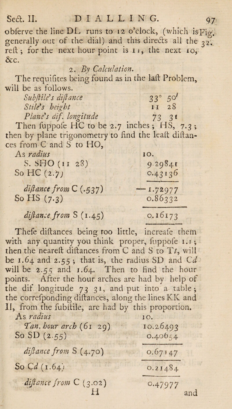 obferve the line DL runs to 12 o’clock, (which is]? generally out of the dial) and this direa$ all the 3 reft; for the next hour point is 11, the next 10, &c. 2. By Calculation. The requifites being found as in the laft Problem, will be as follows. Subfile's difiance 330 5o} Stile’s height 11 28 Plane’s dif. longitude 73 31 Then fuppofe HC to be 2.7 inches ; HS, 7.3 ; then by plane trigonometry to find the 'leaft diitaa- ces from C and S to HO, As radius 10. S. SHO (11 28) 9.2984c So HC (2.77 0.43136 .. „ diftance from C (.537) ! — 1.72977 So HS (7.3) 0.86332 difiance from 8(1.45) 0.16173 Thefe difcances being too little, increafe them with any quantity you think proper, fuppofe 1.1 ; then the neareft diftances from C and S to T/5 will be 1.64 and 2.55 ; that is, the radius SD and Cd will be 2.55 and 1.64. Then to find the hour points. After the hour arches are had by help of the dif. longitude 73 31, and put into a table; the correfponding diftances, along the lines KK and II, from the fubftile, are had by this proportion. As radius 10. Pan. hour arch (61 29) 10.26493 So SD (2.55) 0.40654 diftance from S (4.7o) 0.67147 So Cd (1.647 0.21484 diftance from C (3.02) 0.47977 and