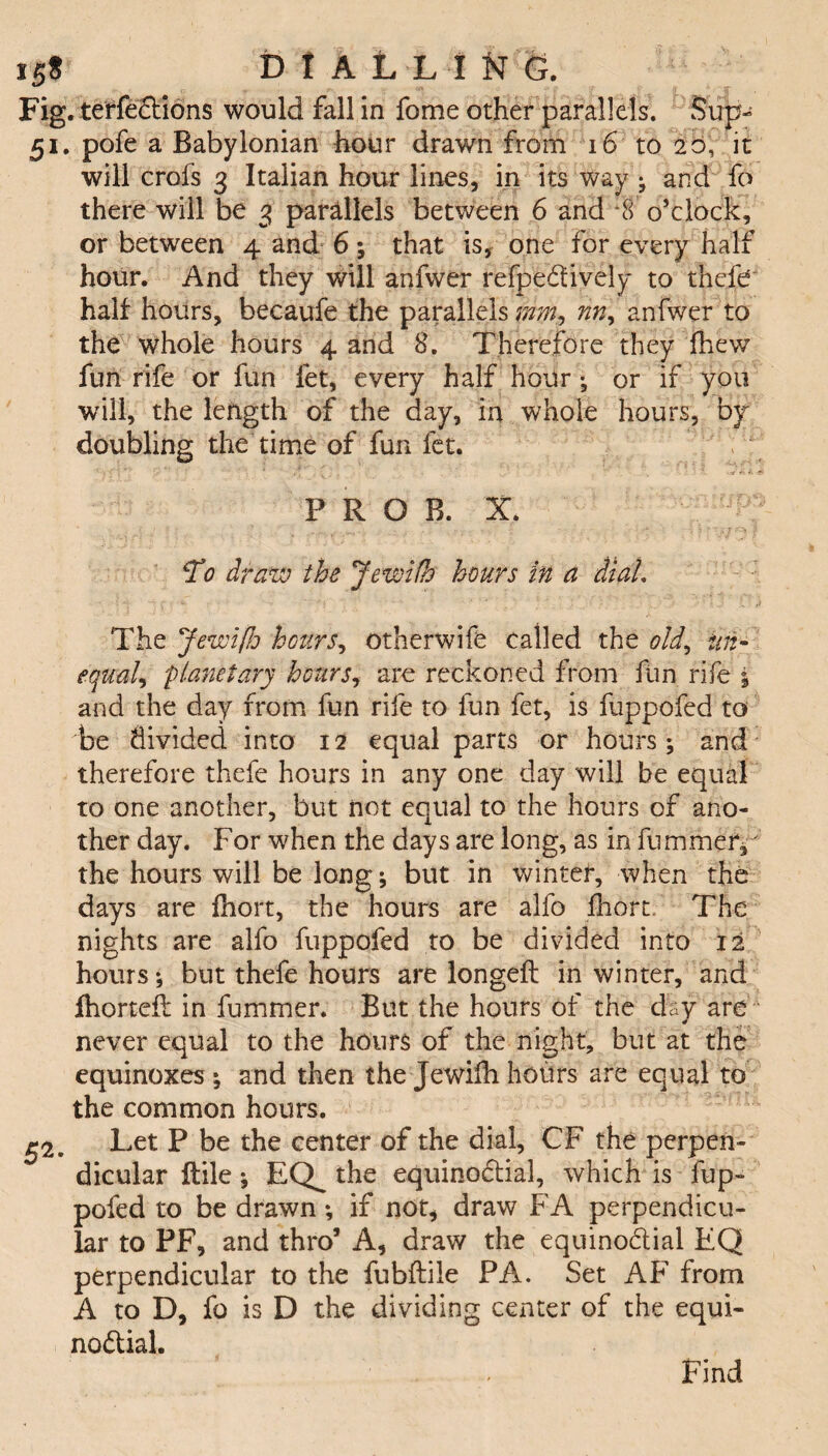 iff DIAL! I W% Fig. terfections would fall in fome other parallels. Sup- 51. pofe a Babylonian hour drawn from 16 to 20, it will crofs 3 Italian hour lines, in its way j and fo there will be 3 parallels between 6 and *8 o’clock, or between 4 and 6; that is, one for every half hour. And they will anfwer refpedively to thefe half hours, becaufe the parallels nny anfwer to the whole hours 4 and 8. Therefore they {hew fun rife or fun let, every half hoiir; or if you will, the length of the day, in whole hours, by- doubling the time of fun fet. PROB, I *To draw the Jewifh hours in a diah The JewifJj hours, otherwife called the old, tin- equal, planetary hours, are reckoned from fun rife 1 and the day from fun rife to fun fet, is fuppofed to be divided into 12 equal parts or hours; and therefore thefe hours in any one day will be equal to one another, but not equal to the hours of ano¬ ther day. For when the days are long, as in fummer/ the hours will be long ; but in wintef, when the days are fhort, the hours are alfo fhort. The nights are alfo fuppofed to be divided into 12 hours; but thefe hours are longell in winter, and fhorteft in fummer. But the hours of the day are ■ never equal to the hours of the night, but at the equinoxes ; and then the Jewifh hours are equal to the common hours. £2. Let P be the center of the dial, CF the perpen¬ dicular ftile; EQ^ the equinodial, which is fup¬ pofed to be drawn; if not, draw FA perpendicu¬ lar to PF, and thro’ A, draw the equinoctial EQ perpendicular to the fubftile PA. Set AF from A to D, fo is D the dividing center of the equi¬ noctial. Find