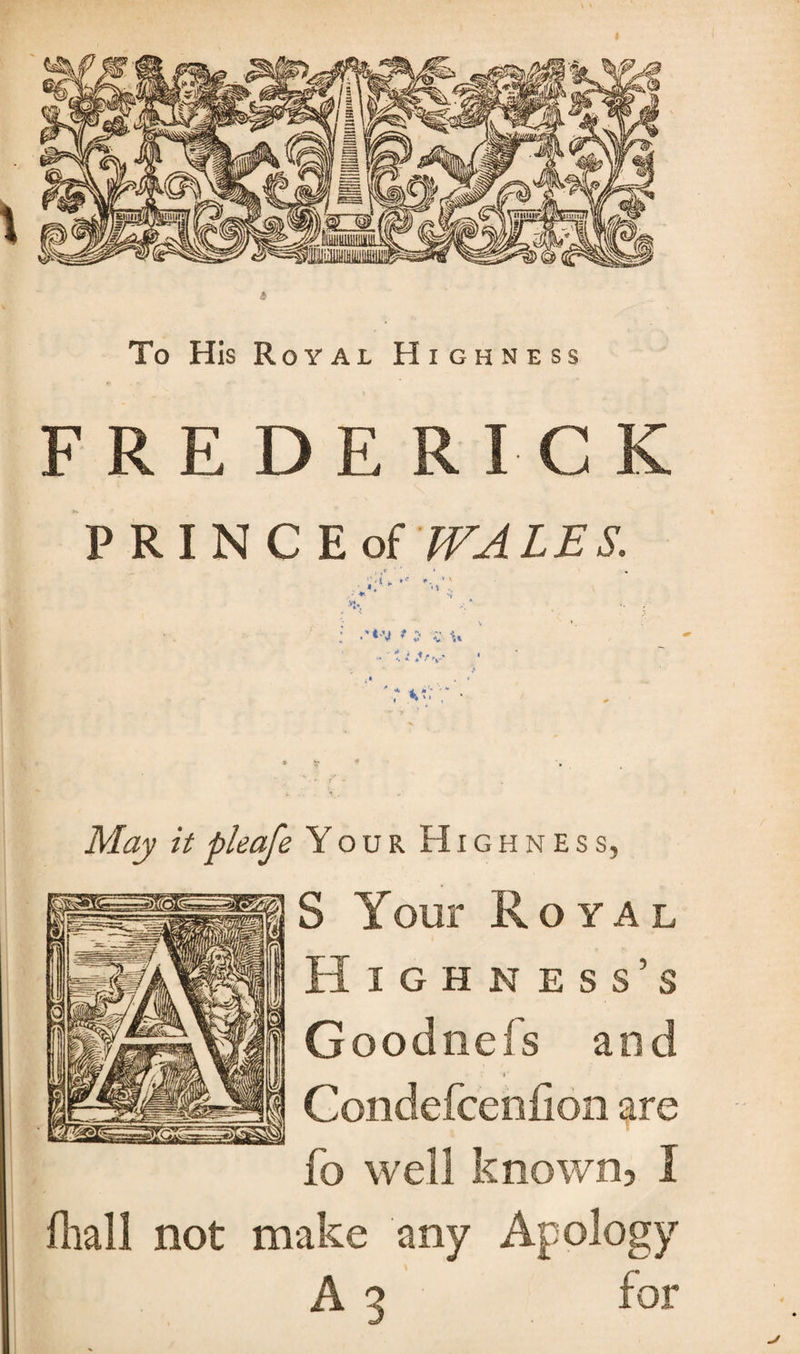 4 To His Royal Highness FREDERICK PRINC Eof WALES. A.'- May it pleafe Your Highness, S Your Royal Highness’s Goodnefs and Condefcenfion are fo well known, Ï fhall not make any Apology