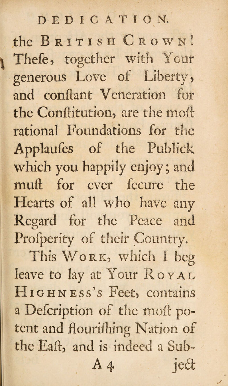 the British Grown! * Thefe, together with Your generous Love of Liberty, and confiant Veneration for the Conftitution, are the mod rational Foundations for the » Applaufes of the Publick which you happily enjoy; and muft for ever fecure the Hearts of all who have any Regard for the Peace and Profperity of their Country. This Work, which I beg leave to lay at Your Royal Hi ghness’s Feet, contains a Defcription of the mod po¬ tent and flourifhing Nation of the Eaft, and is indeed a Sub-