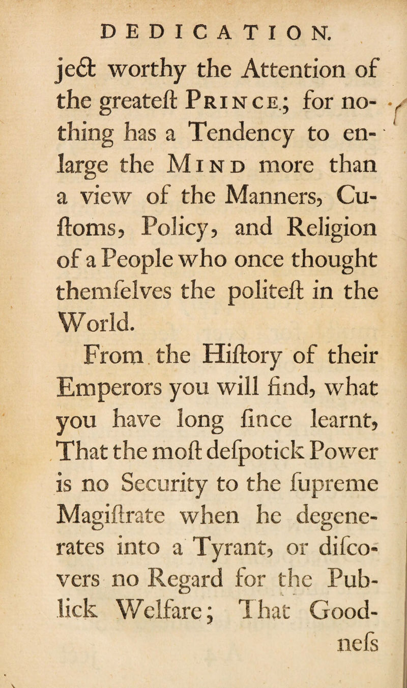 je£t worthy the Attention of the greateft Prince; for no- * thing has a Tendency to en¬ large the Mind more than a view of the Manners, Cu- ftoms, Policy, and Religion of a People who once thought themfelves the politeft in the World. From the Hiftory of their Emperors you will find, what you have long fince learnt, , That the moft defpotick Power is no Security to the fupreme Magiftrate when he degene¬ rates into a Tyrant, or difco- vers no Regard for the Pub- lick Welfare; That Good- nefs t