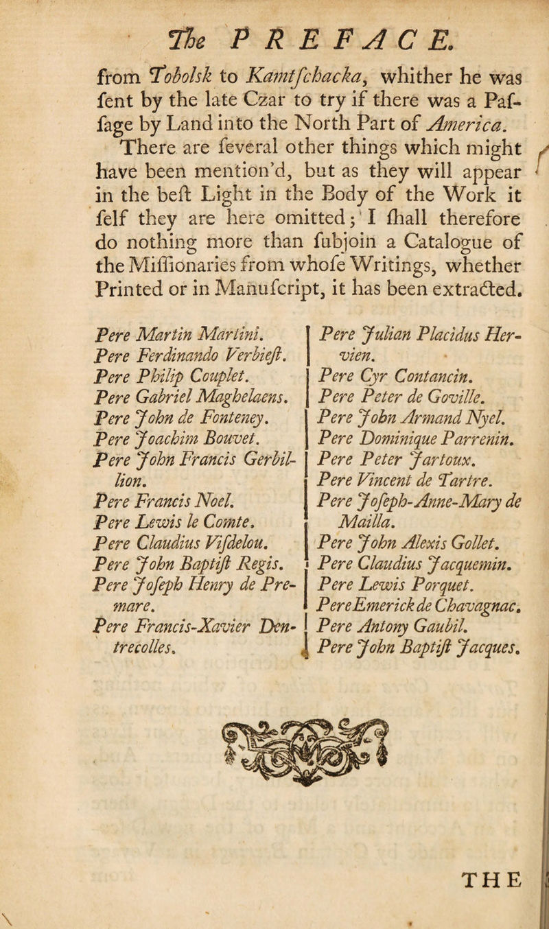 7%e PREFACE. from 'Tobolsk to Kamtfchacka, whither he was fent by the late Czar to try if there was a Paf- fage by Land into the North Part of America. There are feveral other things which might / have been mention’d, but as they will appear « in the beft Light in the Body of the Work it felf they are here omitted ; I fhall therefore do nothing more than fubjoin a Catalogue of the Miffionaries from whofe Writings, whether Printed or in Manufcript, it has been extracted. Pere Martin Martini. Pere Ferdinando VerUeft. Pere Philip Couplet. Pere Gabriel Maghelaens. Pere John de Fonteney. Pere Joachim Bouvet. Pere John Francis Gerbil- lion. Pere Francis Noel. Pere Lewis le Comte, Pere Claudius Vifdelou. Pere John Baptijl Regis. Pere Jofeph Henry de Pre¬ mare. Pere Francis-Xavier Dn- trecolles. Pere Julian Placidus Her- vien. Pere Cyr Contancin. Pere Peter de Goville. Pere John Armand Nyel. Pere Dominique Par renin. Pere Peter Jar toux. Pere Vincent de Fartre. Pere Jofeph-Anne-Mary de Mailla. Pere John Alexis Gollet. Pere Claudius Jacquemin. Pere Lewis Porquet. PereEmerick de Chavagnac. Pere Antony Gaubil. Pere John Baptijl Jacques. THE \