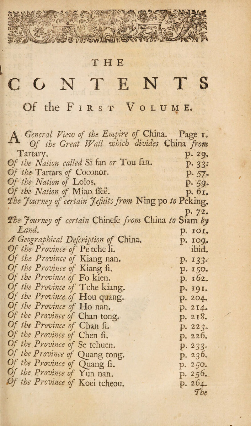 r THE C G N TE N T S Of the First Volume. A General View of the Empire of China* Page ia ^ Of the Great Wall which divides China from Tartary. p. 29. Of the Nation called Si fan or Tou fan. p. 33- Of the Tartars of Coconor. p. 57, Of the Nation of Lolos. p. 59, Of the Nation of Miao fTeë. p, 6i„ The Journey of certain Jefuits from Ning po to Peking, P- 72« The Journey of certain Chinefe from China to Siam by dhand ( p. IOI, A Geographical Defcription of China, p. 109, Of the Province of Pe tche li. ibid. Of the Province of Kiang nan. P- *33- Of the Province of Kiang fi. p. 150, Of the Province of Fo kien. p. 162, Of the Province of Tche kiang. p. 19 !• Of the Province of Hou quang. p. 204. Of the Province of Ho nan. p. 214, Of the Province of Chan tong. p. 2 Of the Province of Chan fi. p, 223, Of the Province of Chen fi. p. 2 2 6* Of the Province of Se tchuen. p. 233° Of the Province of Quang tong. p. 236. Of the Province of Quang fi. p. 250, Of the Province of Yun nan. p. 256*. Pf the Province of Koei tcheou. p. 264,