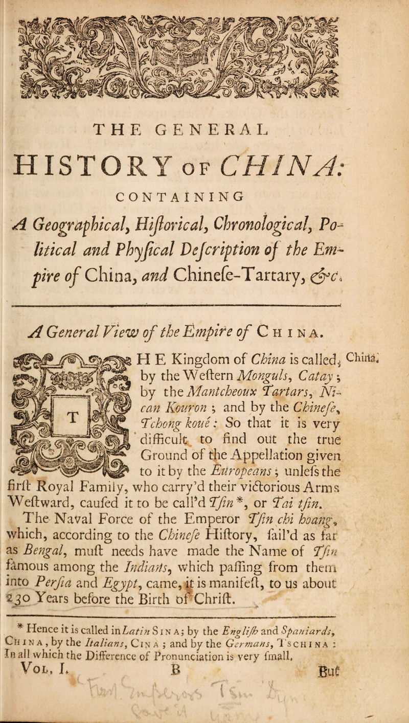 THE GENER A L HISTORYof CHINA: CONTAINING A Geographical, Hijlorical, Chronological, Po litical and Phyjical Vefcription of the Em¬ pire of China, and Chinefe-Tarcary, &amp;c* A General View of the Empire of China. H E Kingdom of China is called^ Chula, by the Weftern Monguls, Cat ay ; by tht Mantcheoux Tartars, NT can Konron ; and by the Chinefe* Tchong koue : So that it is very * difficult to find out the true Ground of the Appellation given to it by the Europeans ; unlefs the firft Royal Family, who carry’d their vidtorious Arms Weftward, caufed it to be called Tfin*, or Tai tjin. The Naval Force of the Emperor Tfin chi hoang, which, according to the Chincfe Eliflory, fail’d as far as Bengal, muff needs have made the Name of Tfin fâmous among the Indians5 which paffing from them into Perfa and Egypt, came, k is manifeft, to us about 230 Years before the Birth of Chrift. -— - t ---— * Hence it is called in Latin S j n a; by the Engli/b and Spaniards, Chin a, by the Italians, C in a ; and by the Germans A schina : In ail which the Difference of Pronunciation is very fmall, Voi,, L B ' But